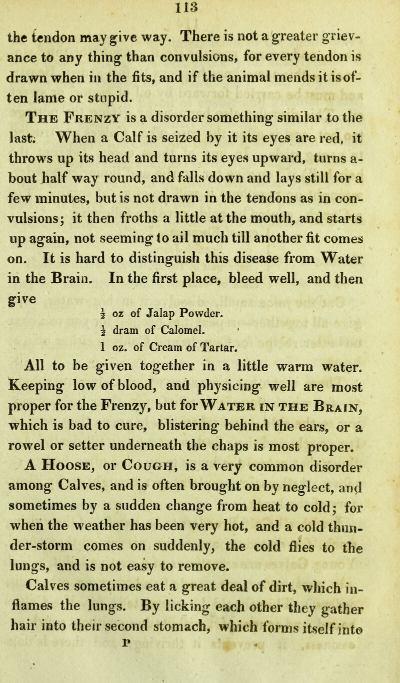 the tendon may give way. There is not a greater griev- ance to any thing than convulsions, for every tendon is drawn when in the fits, and if the animal mends it isof- ten lame or stupid. The Frenzy is a disorder something similar to the last; When a Calf is seized by it its eyes are red, it throws up its head and turns its eyes upward, turns a- bout half way round, and falls down and lays still for a few minutes, but is not drawn in the tendons as in con- vulsions; it then froths a little at the mouth, and starts up again, not seeming to ail much till another lit comes on. It is hard to distinguish this disease from Water in the Brain. In the first place, bleed well, and then give 2 oz of Jalap Powder. I dram of Calomel. 1 oz. of Cream of Tartar. AH to be given together in a little warm water. Keeping low of blood, and physicing well are most proper for the Frenzy, but for Water in the Brain, which is bad to cure, blistering behind the ears, or a rowel or setter underneath the chaps is most proper. A Hoose, or Cough, is a very common disorder among Calves, and is often brought on by neglect, and sometimes by a sudden change from heat to cold; for when the weather has been very hot, and a cold thun- der-storm comes on suddenly, the cold flies to tbe lungs, and is not easy to remove. Calves sometimes eat a great deal of dirt, which in- flames the lungs. By licking each other they gather hair into their second stomach, which forms itself into 1*