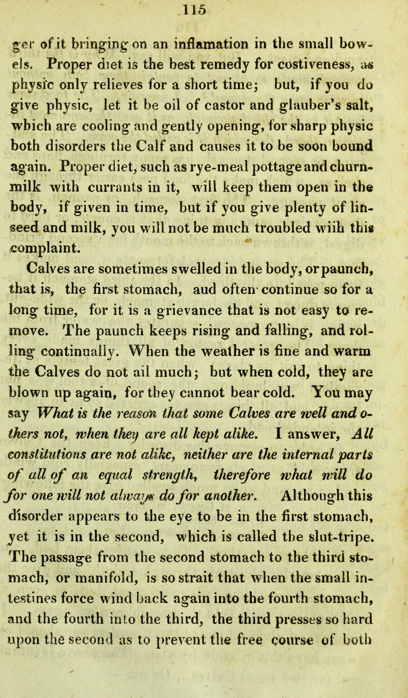 ger of it bringing on an inflamation in the small bow- els. Proper diet is the best remedy for costiveness, a« physic only relieves for a short time; but, if you do give physic, let it be oil of castor and glauber's salt, which are cooling and gently opening, for sharp physic both disorders the Calf and causes it to be soon bound again. Proper diet, such as rye-meal pottage and churn- milk with currants in it, will keep them open in the body, if given in time, but if you give plenty of lin- seed and milk, you will not be much troubled wiih thi« complaint. Calves are sometimes swelled in the body, or paunch, that is, the first stomach, aud often continue so for a long time, for it is a grievance that is not easy to re- move. The paunch keeps rising and falling, and rol- ling continually. When the weather is fine and warm the Calves do not ail much; but when cold, they are blown up again, for they cannot bear cold. You may say What is the reason that some Calves are ivell and o- thers not, when tJieij are all kept alike. I answer. All consiitutions are not alike, neither are the internal parts of all of an equal strength, therefore rvhat will do for one will not alwai/^- do for another. Although this disorder appears to the eye to be in the first stomach, yet it is in the second, which is called the slut-tripe. The passage from the second stomach to the third sto- mach, or manifold, is so strait that when the small in- testines force wind back again into the fourth stomach, and the fourth into the third, the third presses so hard upon the second as to prevent the free course of both