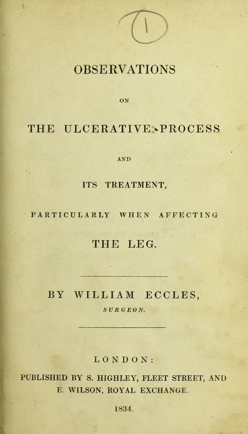 OBSERVATIONS ON THE ULCERATIVE-PROCESS AND ITS TREATMENT, PARTICULARLY WHEN AFFECTING THE LEG. BY WILLIAM ECCLES, SURGEON. LONDON: PUBLISHED BY S. HIGHLEY, FLEET STREET, AND E. WILSON, ROYAL EXCHANGE. 1834.