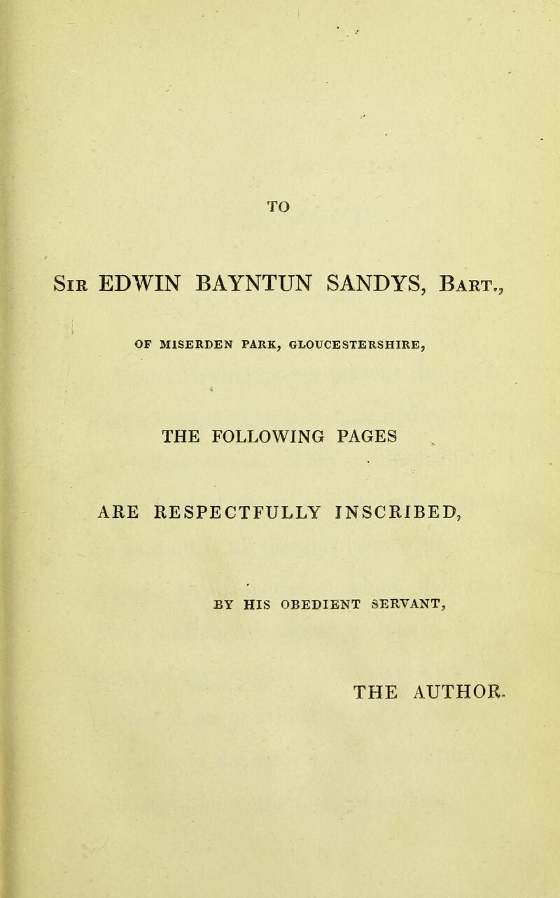 TO Sir EDWIN BAYNTUN SANDYS, Bart., OF MISERDEN PARK, GLOUCESTERSHIRE, THE FOLLOWING PAGES ARE RESPECTFULLY INSCRIBED, BY HIS OBEDIENT SERVANT, THE AUTHOR»