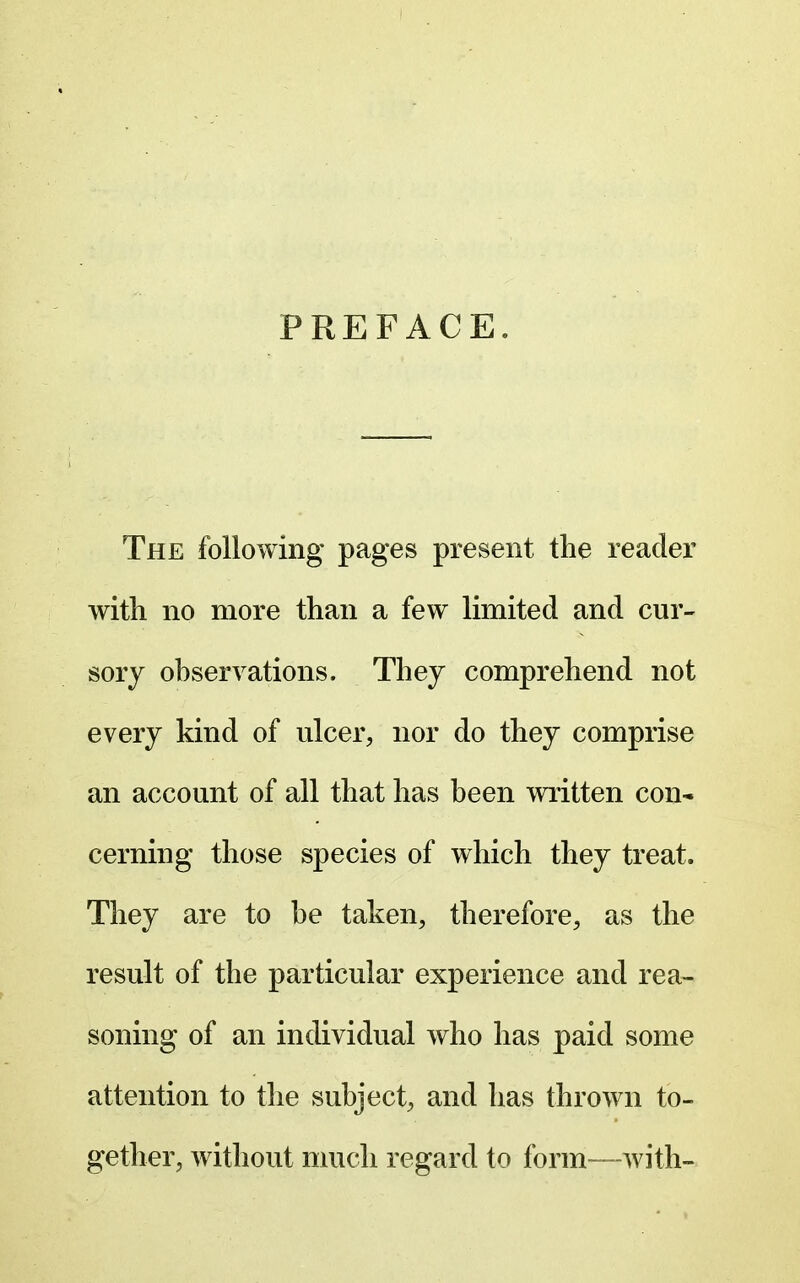 PREFACE. The following pages present the reader with no more than a few limited and cur- sory observations. Thej comprehend not every kind of ulcer, nor do they comprise an account of all that has been written con* cerning those species of which they treat. They are to be taken, therefore, as the result of the particular experience and rea- soning of an individual who has paid some attention to the subject, and has thrown to- gether, Avithout much regard to form—with-
