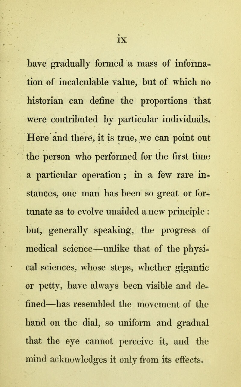 have gradually formed a mass of informa- tion of incalculable value, but of which no historian can define the proportions that were contributed by particular individuals* Here and there, it is true^ we can point out the person who performed for the first time a particular operation ; in a few rare in- stances, one man has been so great or for- tunate as to evolve unaided a new principle : but, generally speaking, the progress of medical science—unlike that of the physi-* cal sciences, whose steps, whether gigantic or petty, have always been visible and de- fined—^has resembled the movement of the hand on the dial, so uniform and gradual that the eye cannot perceive it, and the mind acknowledges it only from its effects.