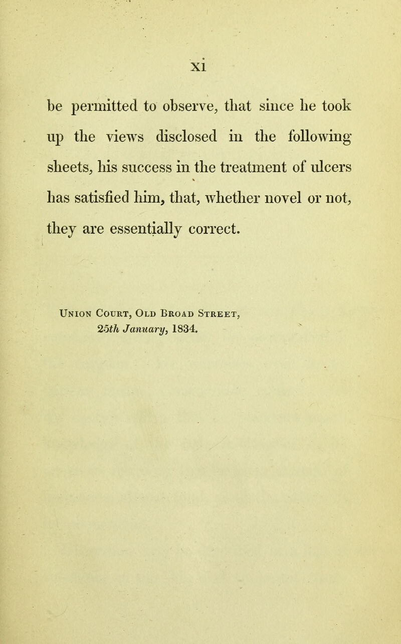 be permitted to observe, that since he took up the views disclosed in the following sheets, his success in the treatment of ulcers has satisfied him, that, whether novel or not, they are essentially correct. Union Court, Old Broad Street, 25th January, 1834.