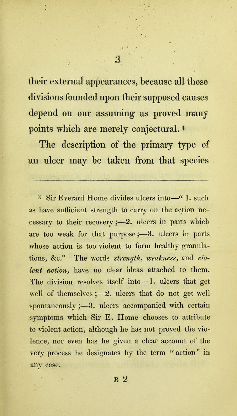 their external appearances, because all tliose divisions founded upon their supposed causes depend on our assuming as proved many points which are merely conjectural.* The description of the primary type of an ulcer may be taken from that species * Sir Everard Home divides ulcers into— L such as have sufficient strength to cany on the action ne- cessary to their recovery;—2, ulcers in parts which are too weak for that purpose;—3. ulcers in parts whose action is too violent to form healthy granula- tions, &c. The words strength, weakness, and vio- lent action, have no clear ideas attached to them. The division resolves itself into—1. ulcers that get well of themselves;—2. ulcers that do not get well spontaneously;—3. ulcers accompanied with certain symptoms which Sir E. Home chooses to attribute to violent action, although he has not proved the vio- lence, nor even has he given a clear account of the very process he designates by the term  action in any case, B 2