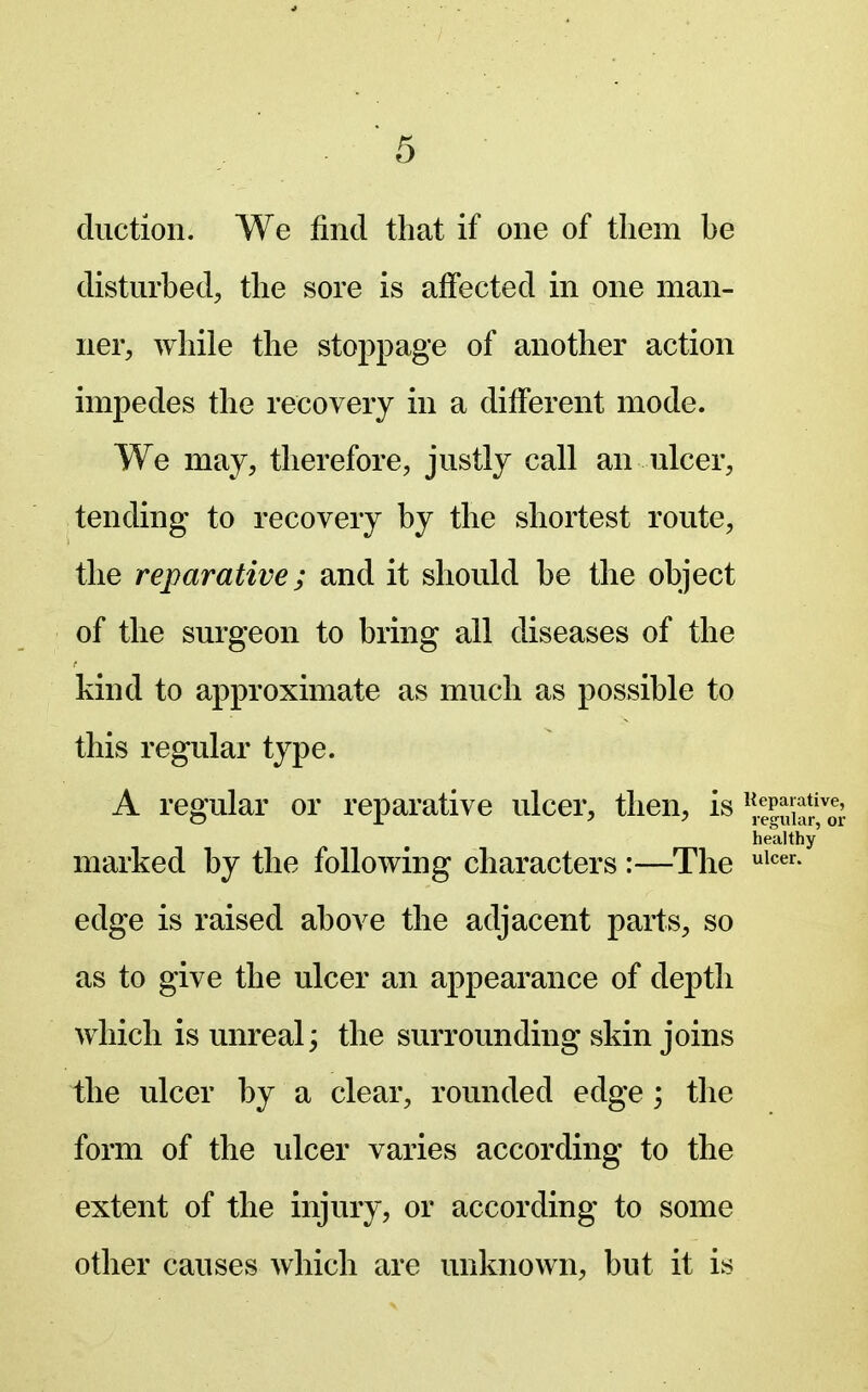 cluction. We find that if one of tliem be disturbed, the sore is alfected in one man- ner, while the stoppage of another action impedes the recovery in a different mode. We may, therefore, justly call an ulcer, tending to recovery by the shortest route, the reparative; and it should be the object of the surgeon to bring all diseases of the kind to approximate as much as possible to this regular type. A regular or reparative ulcer, then, is ^iePui^r'o^; healthy' marked by the following characters :—The i^^^- edge is raised above the adjacent parts, so as to give the ulcer an appearance of depth which is unreal; the surrounding skin joins the ulcer by a clear, rounded edge; the form of the ulcer varies according to the extent of the injury, or according to some other causes which are unknown, but it is