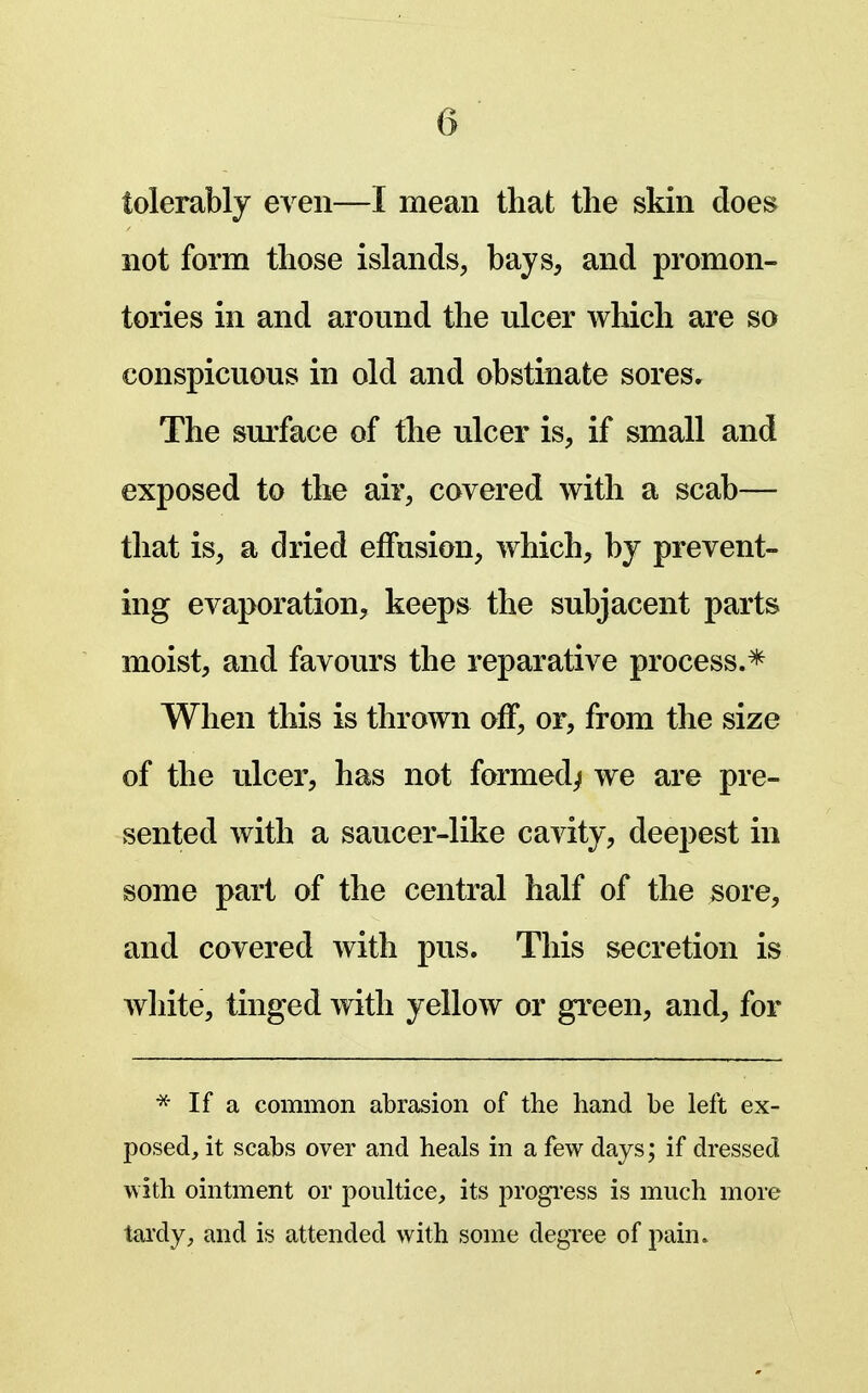 tolerably even—I mean that the skin doe^ not form those islands, bays, and promon- tories in and around the ulcer which are so conspicuous in old and obstinate sores* The surface of the ulcer is, if small and exposed to the air, covered with a scab— that is, a dried effusion, which, by prevent- ing evaporation, keeps the subjacent parts moist, and favours the reparative process.* When this is thrown off, or, from the size of the ulcer, has not formed/ we are pre- sented with a saucer-like cavity, deepest in some part of the central half of the sore, and covered with pus. This secretion is white, tinged with yelloAv or gi^een, and, for If a common abrasion of the hand be left ex- posed, it scabs over and heals in a few days; if dressed with ointment or poultice, its progress is much more tardy, and is attended with some degTee of pain.