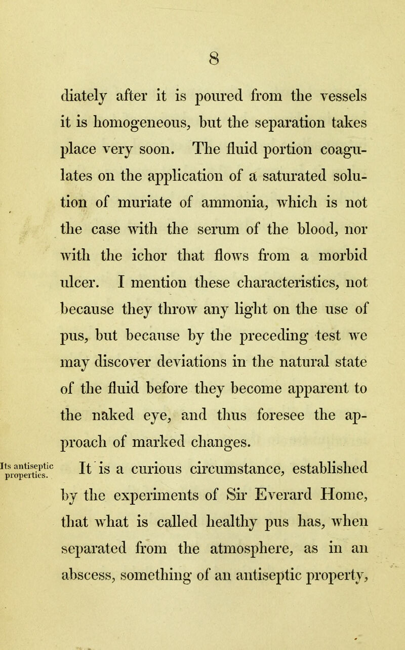 diately after it is poured from the vessels it is homogeneous, but the separation takes place very soon. The fluid portion coagu- lates on the application of a saturated solu- tion of muriate of ammonia, which is not the case with the serum of the blood, nor with the ichor that flows from a morbid ulcer. I mention these characteristics, not because they throw any light on the use of pus, but because by the preceding test we may discover deviations in the natural state of the fluid before they become apparent to the naked eye, and tlius foresee the ap- proach of marked changes. It is a curious circumstance, established by the experiments of Sii' Everard Home, that what is called healthy pus has, when separated from the atmosphere, as in an abscess, something of an antiseptic property.
