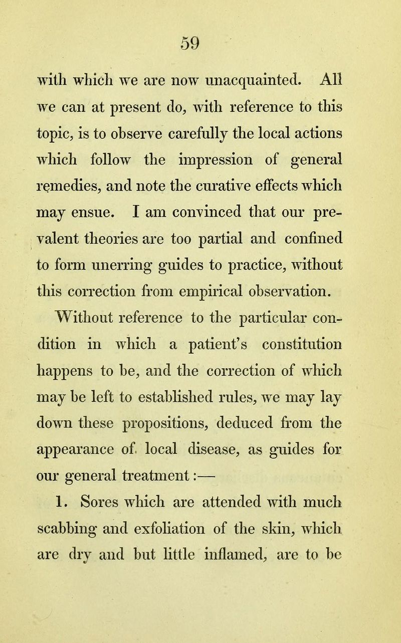 with which we are now unacquainted. All we can at present do, with reference to this topic, is to observe carefully the local actions which follow the impression of general remedies, and note the curative effects which may ensue. I am convinced that our pre- valent theories are too partial and confined to form unerring guides to practice, without this correction from empirical observation. Without reference to the particular con- dition in which a patient's constitution happens to be, and the correction of which may be left to established rules, we may lay down these propositions, deduced from the appearance of local disease, as guides for our general treatment:— 1. Sores which are attended with much scabbing and exfoliation of the skin, which are dry and but little inflamed, are to be