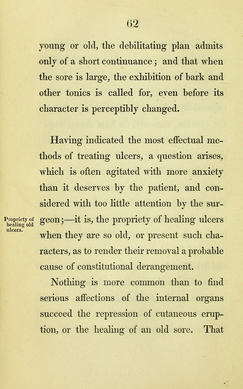 young or old, the debilitating plan admits only of a short continuance; and that when the sore is large, the exhibition of bark and other tonics is called for, even before its character is perceptibly changed. Having indicated the most effectual me- thods of treating ulcers, a question arises, which is often agitated with more anxiety than it deserves by the patient, and con- sidered with too little attention by the sur- ^3n-old ^—propriety of healing ulcers when they are so old, or present such cha- racters, as to render their removal a probable cause of constitutional derangement. Nothing is more common than to find serious affections of the internal organs succeed the repression of cutaneous erup- tion, or the healing of an old sore. That