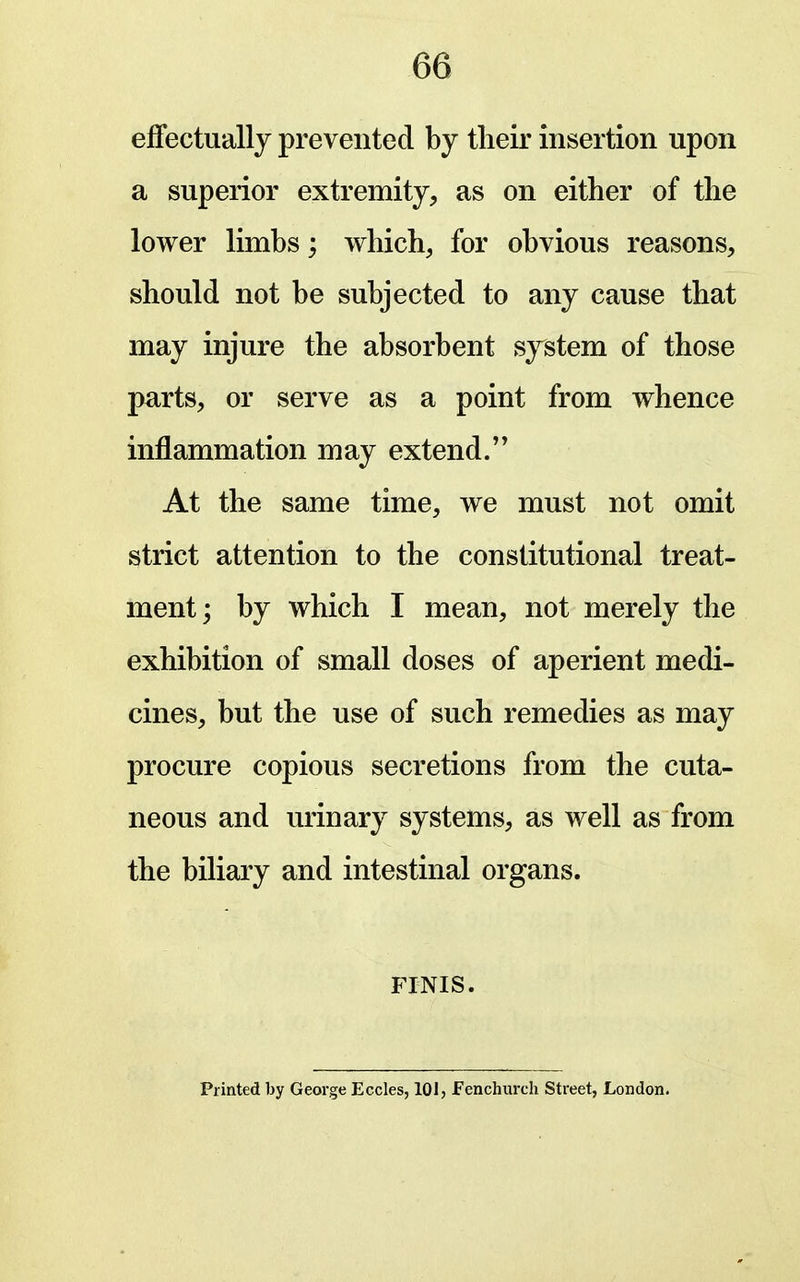 eifectuallj prevented by tlieir insertion upon a superior extremity, as on either of the lower limbs; which, for obvious reasons, should not be subjected to any cause that may injure the absorbent system of those parts, or serve as a point from whence inflammation may extend. At the same time, we must not omit strict attention to the constitutional treat- ment; by which I mean, not merely the exhibition of small doses of aperient medi- cines, but the use of such remedies as may procure copious secretions from the cuta- neous and urinary systems, as well as from the biliary and intestinal organs. FINIS. Printed by George Eccles, 101, Fenchurch Street, London.