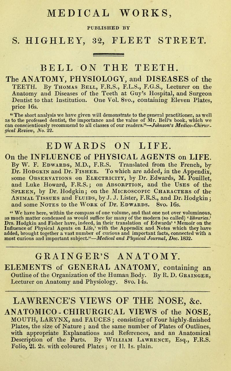 s. PUBLISHED BY HIGHLEY, 32, FLEET STREET. BELL ON THE TEETH. The ANATOMY, PHYSIOLOGY, and DISEASES of the TEETH. By Thomas Bell, F.R.S., F.L.S., F.G.S., Lecturer on the Anatomy and Diseases of the Teeth at Guy's Hospital, and Surgeon Dentist to that Institution. One Vol. 8vo., containing Eleven Plates, price 16s.  The short analysis we have given will demonstrate to the general practitioner, as well as to the professed dentist, the importance and the value of Mr. Bell's book, which we can conscientiously recommend to all classes of our readers.—JoAnson's Medico-Chirur- gical Review, No. 22. EDWARDS ON LIFE. On the INFLUENCE of PHYSICAL AGENTS on LIFE. By W. F. Edwards, M.D., F.R.S. Translated from the French, by Dr. HoDGKiN and Dr. Fisher. To which are added, in the Appendix, some Observations on Electricity, by Dr. Edwards, M. Pouillet, and Luke Howard, F.R.S. j on Absorption, and the Uses of the Spleen, by Dr. Hodgkin; on the Microscopic Characters of the Animal Tissues and Fluids, by J. J. Lister, F.R.S., and Dr. Hodgkin ^ and some Notes to the Work of Dr. Edwards. 8vo. 16s.  We have here, within the compass of one volume, and that one not over voluminous, as much matter condensed as would suffice for many of the modern (so called) ' libraries^' Drs. Hodgkin and Fisher have, indeed, in their translation of Edwards' 'Memoir on the Influence of Physical Agents on Life,' with the Appendix and Notes which they have added, brought together a vast number of curious and important facts, connected with a most curious and important subject.—Medical and Physical Journal, Dec. 1832. GRAINGER'S ANATOMY. ELEMENTS of GENERAL ANATOMY, containing an Outline of the Organization of the Human Bod}^ By R. D. Grainger, Lecturer on Anatomy and Physiology. Svo. 14s. LAWRENCE'S VIEWS OF THE NOSE, &c. ANATOMICO-CHIRURGICAL VIEWS of the NOSE, MOUTH, LARYNX, and FAUCES ; consisting of Four highly-finished Plates, the size of Nature ; and the same number of Plates of Outlines, with appropriate Explanations and References, and an Anatomical Description of the Parts. By William Lawrence, Esq., F.R.S. Folio, 21. 2s. with coloured Plates j or II. Is. plain.