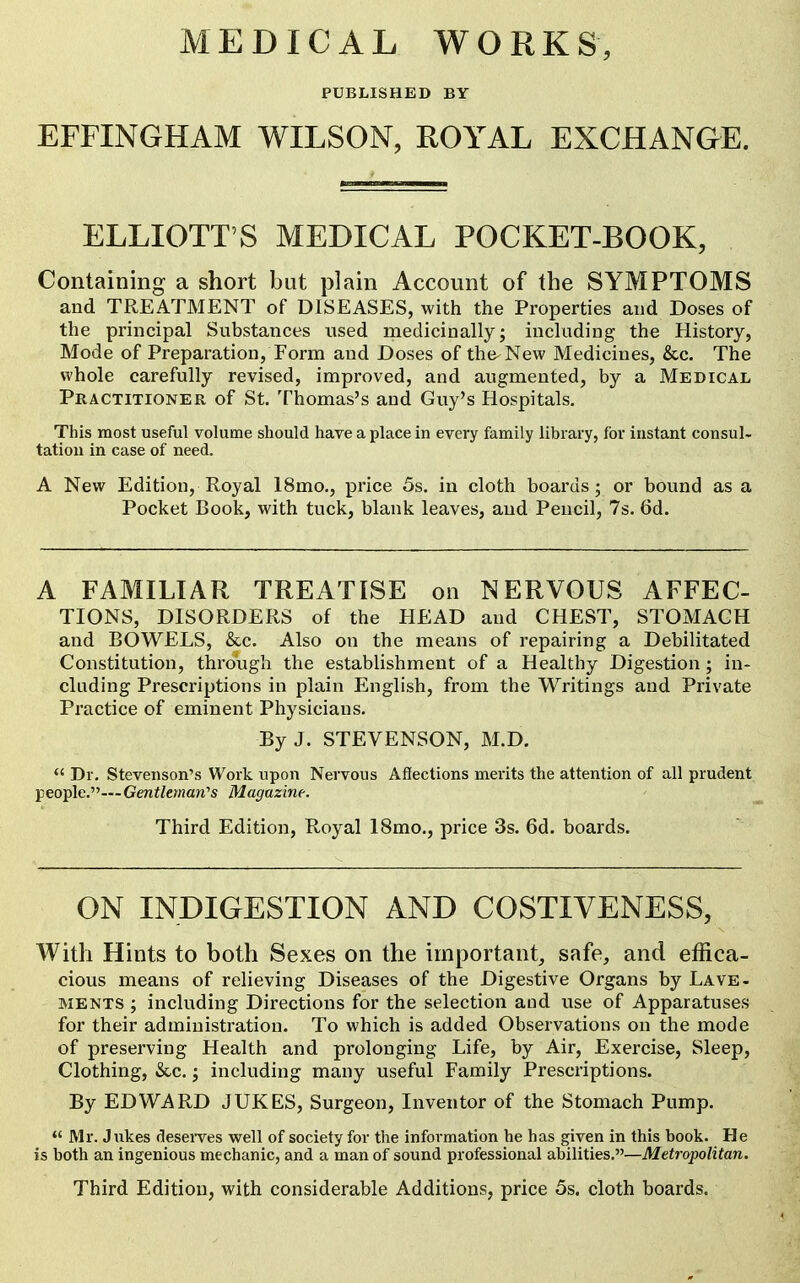 PUBLISHED BY EFFINGHAM WILSON, ROYAL EXCHANGE. ELLIOTT'S MEDICAL POCKET-BOOK, Containing a short but plain Account of the SYMPTOMS and TREATMENT of DISEASES, with the Properties and Doses of the principal Substances nsed medicinally; including the History, Mode of Preparation, Form and Doses of the-New Medicines, &c. The whole carefully revised, improved, and augmented, by a Medical Practitioner of St. Thomas's and Guy's Hospitals. This most useful volume should have a place in every family library, for instant consul- tation in case of need. A New Edition, Royal 18mo., price 5s. in cloth boards; or bound as a Pocket Book, with tuck, blank leaves, and Pencil, 7s. 6d. A FAMHIAR TREATISE on NERVOUS AFFEC- TIONS, DISORDERS of the HEAD and CHEST, STOMACH and BOWELS, &.c. Also on the means of repairing a Debilitated Constitution, through the establishment of a Healthy Digestion; in- cluding Prescriptions in plain English, from the Writings and Private Practice of eminent Physicians. By J. STEVENSON, M.D.  Dr. Stevenson's Work upon Nervous Afiections merits the attention of all prudent people.—Genf/cman's Magazine. Third Edition, Royal 18mo., price 3s. 6d. boards. ON INDIGESTION AND COSTIVENESS, With Hints to both Sexes on the important, safe, and effica- cious means of relieving Diseases of the Digestive Organs by Lave- ments ; including Dii-ections for the selection aud use of Apparatuses for their administration. To which is added Observations on the mode of preserving Health and prolonging Life, by Air, Exercise, Sleep, Clothing, &.C.; including many useful Family Prescriptions. By EDWARD JUKES, Surgeon, Inventor of the Stomach Pump.  Mr. Jukes desei-ves well of society for the information he has given in this book. He is both an ingenious mechanic, and a man of sound professional abilities.—Metropolitan. Third Edition, with considerable Additions, price 5s. cloth boards.