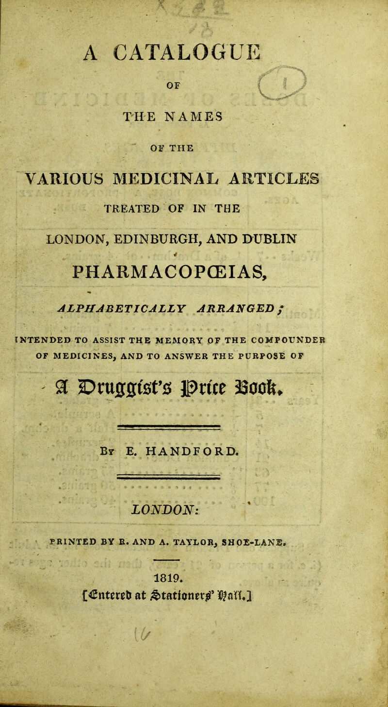 A CATALOGUE OF TH-E NAMES OE THE VARIOUS MEDICINAL ARTICLES TREATED OF IN THE LONDON, EDINBURGH, AND DUBLIN PHARMACOPCEIAS, ALPHABETICALLY ARRANGED; INTENDED TO ASSIST THE MEMORY OF THE COMPOUNDEB OF MEDICINES, AND TO ANSWER THE PURPOSE OP B7 E. HANDFORD. LONDON: PRINTED BY E. AND A. TAYLOR, SHOX-LANB. 1819. C€nte«ti at jtJtationerj^* WU}