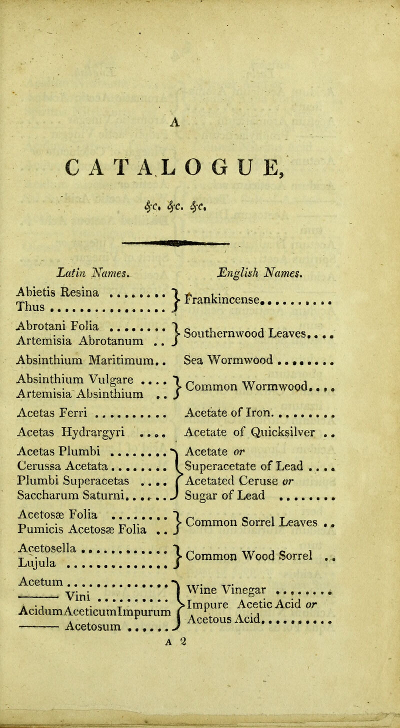 C A T A L O G U E, SfC, Sfc, Sfc, Latin Names. English Names. Abktis Resina ^...... .. | ^^.^kincense. Thus Abrotani Folia 1 o j t . ^ . . A v, ^ > Southernwood Leaves,. Artemisia Abrotanum .. J Absinthium Maritimum,. Sea Wormwood ...... Absinthium Vulgare .... 1 -.ttt i . ^ . . • > Common Wormwood,. Artemisia Absinthium ,. } Acetas Ferri Acetate of Iron Acetas Hydrargyri ,.,, Acetate of Quicksilver Acetas Plumbi Acetate or Cerussa Acetata ! Superacetate of Lead ., Plumbi Superacetas .. ,, | Acetated Ceruse or Saccharum Saturni..... J Sugar of Lead Acetosse Folia ..... Pumicis Acetosse Folia Acetosella Lujula Acetum A . ^- * * *TSimpure Acetic Acid or AcidumAceticumlmpurum ( . . j . ^ ^ 1 Acetous Acid, Acetosum J A 2 *' ^ Common Sorrel Leaves , •' ^ Common Wood Sorrel ,