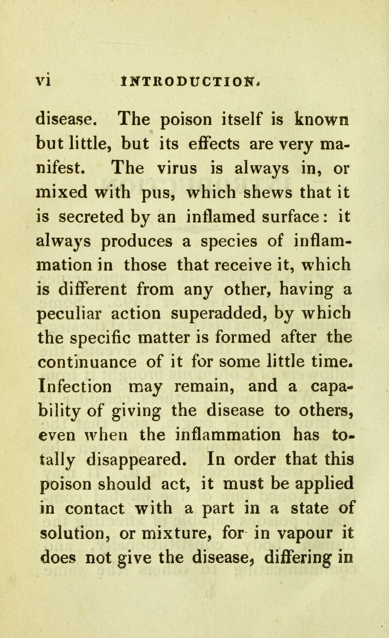 disease. The poison itself is known but little, but its effects are very ma- nifest. The virus is always in, or mixed with pus, which shews that it is secreted by an intlamed surface: it always produces a species of inflam- mation in those that receive it, which is different from any other, having a peculiar action superadded, by which the specific matter is formed after the continuance of it for some little time. Infection may remain, and a capa- bility of giving the disease to others, even when the inflammation has to- tally disappeared. In order that this poison should act, it must be applied in contact with a part in a state of solution, or mixture, for in vapour it does not give the disease^ differing in