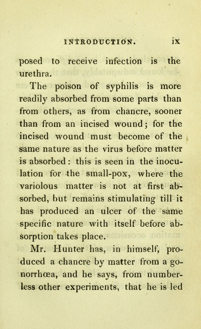 posed to receive infection is the urethra. The poison of syphilis is more readily absorbed from some parts than from others, as from chancre, sooner than from an incised wound; for the incised wound must become of the same nature as the virus before matter is absorbed: this is seen in the inocu- lation for the small-pox, where the variolous matter is not at first ab- sorbed, but remains stimulating till it has produced an ulcer of the same specific nature with itself before ab- sorption takes place. Mr. Hunter has, in himself, pro- duced a chancre by matter from a go- norrhoea, and he says, from number- less other experiments, that he is led