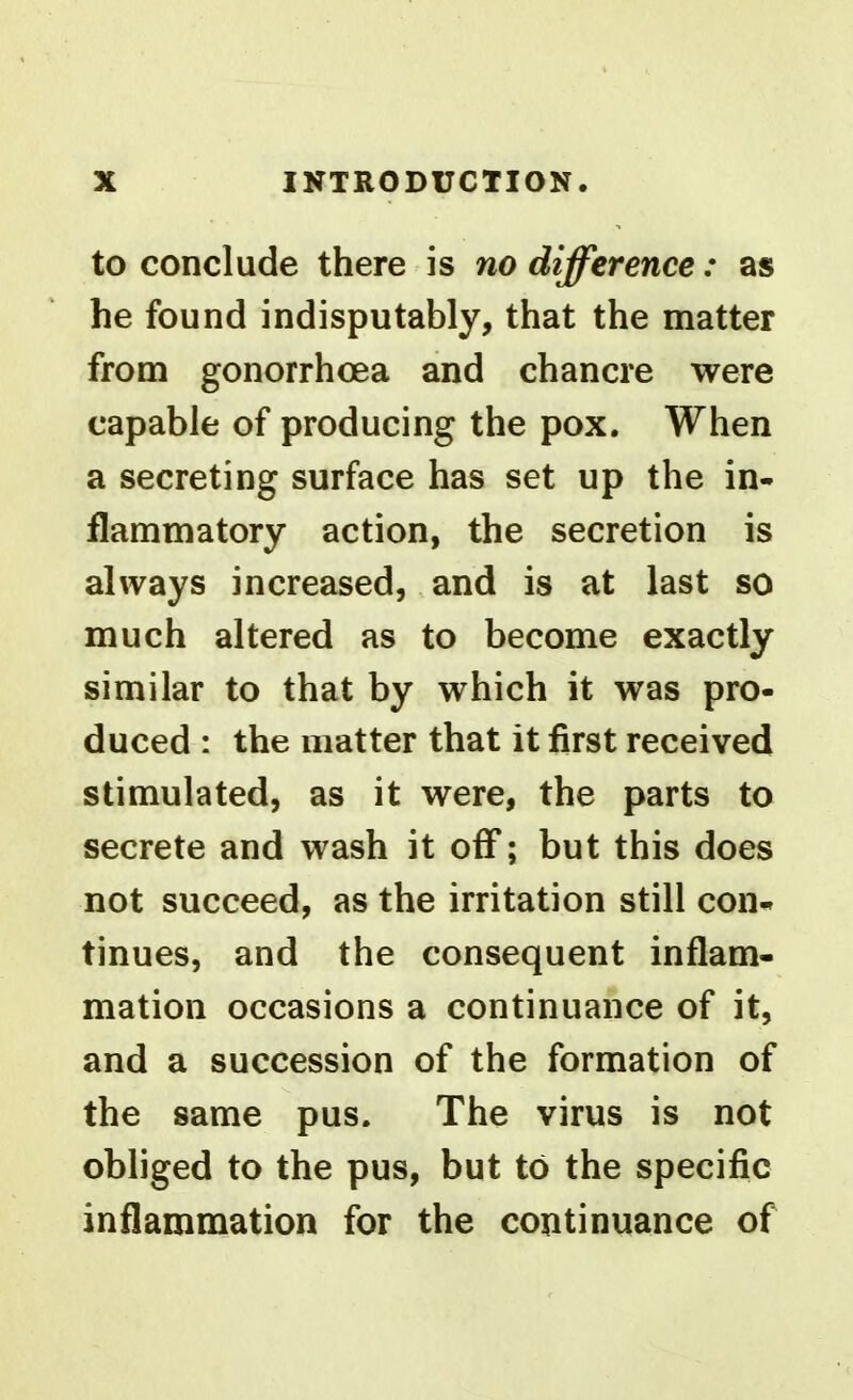 to conclude there is no difference: as he found indisputably, that the matter from gonorrhoea and chancre were capable of producing the pox. When a secreting surface has set up the in- flammatory action, the secretion is always increased, and is at last so much altered as to become exactly similar to that by which it was pro- duced : the matter that it first received stimulated, as it were, the parts to secrete and wash it off; but this does not succeed, as the irritation still con- tinues, and the consequent inflam- mation occasions a continuance of it, and a succession of the formation of the same pus. The virus is not obliged to the pus, but to the specific inflammation for the continuance of