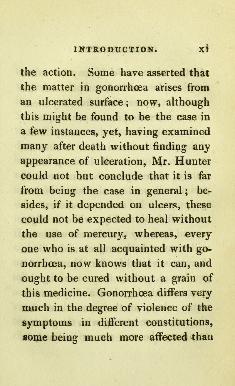 the action. Some have asserted that the matter in gonorrhoea arises from an ulcerated surface; now, although this might be found to be the case in a few instances, yet, having examined many after death without finding any appearance of ulceration, Mr. Hunter could not but conclude that it is far from being the case in general; be- sides, if it depended on ulcers, these could not be expected to heal without the use of mercury, whereas, every one who is at all acquainted with go- norrhoea, now knows that it can, and ought to be cured without a grain of this medicine. Gonorrhoea differs very much in the degree of violence of the symptoms in different constitutions, some being much more affected than