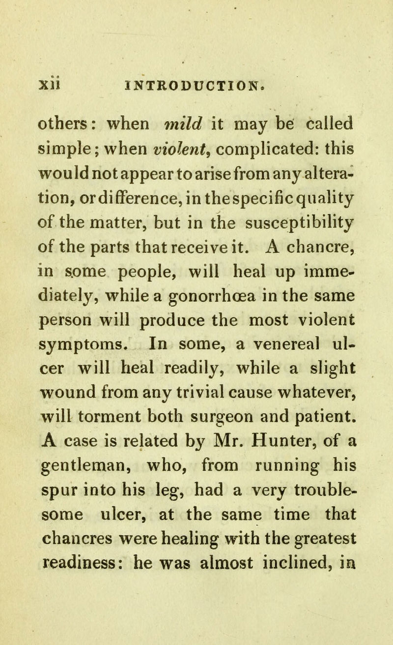 others: when mild it may be called simple; when violent^ complicated: this would not appear to arise from any altera- tion, ordifFerence,inthespecificquality of the matter, but in the susceptibility of the parts that receive it. A chancre, in s.ome people, will heal up imme- diately, while a gonorrhoea in the same person will produce the most violent symptoms. In some, a venereal ul- cer will heal readily, while a slight wound from any trivial cause whatever, will torment both surgeon and patient. A case is related by Mr. Hunter, of a gentleman, who, from running his spur into his leg, had a very trouble- some ulcer, at the same time that chancres were healing with the greatest readiness: he was almost inclined, in