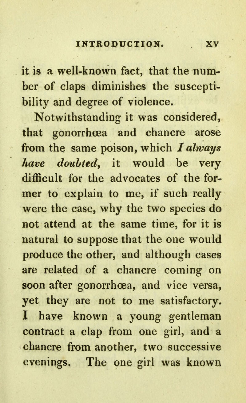 it is a well-known fact, that the num- ber of claps diminishes the suscepti- bility and degree of violence. Notwithstanding it was considered, that gonorrhoea and chancre arose from the same poison, which I always have doubted, it would be very difficult for the advocates of the for- mer to explain to me, if such really were the case, why the two species do not attend at the same time, for it is natural to suppose that the one would produce the other, and although cases are related of a chancre coming on soon after gonorrhoea, and vice versa, yet they are not to me satisfactory. I have known a young gentleman contract a clap from one girl, and a chancre from another, two successive evenings. The one girl was known