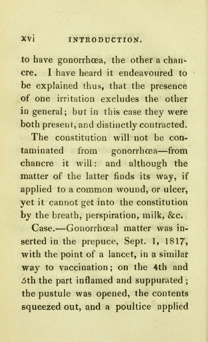 to have gonorrhcjea, the other a chan- cre. I have heard it endeavoured to be explained thus, that the presence of one irritation excludes the other in general; but in this case they were both present, and distinctly contracted. The constitution will not be con- taminated from gonorrhoea—from chancre it will: and although the matter of the latter finds its way, if applied to a common wound, or ulcer, yet it cannot get into the constitution by the breath, perspiration, milk, &c. Case.—Gonorrhoeal matter was in- serted in the prepuce, Sept. 1, 1817, with the point of a lancet, in a similar way to vaccination; on the 4th and 6th the part inflamed and suppurated ; the pustule was opened, the contents squeezed out, and a poultice applied