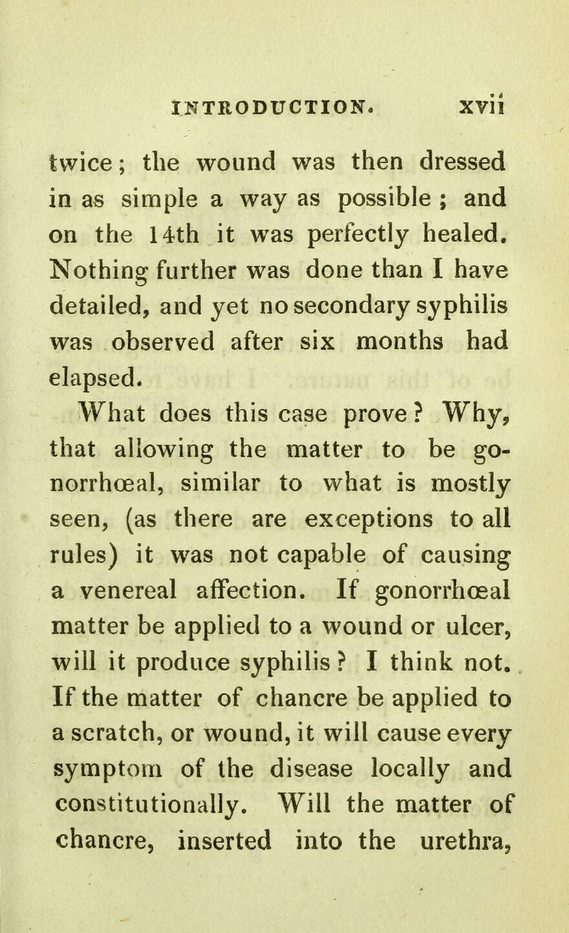 twice; the wound was then dressed in as simple a way as possible ; and on the 14rth it w^as perfectly healed. Nothing further was done than I have detailed, and yet no secondary syphilis was observed after six months had elapsed. What does this case prove ? Why, that allowing the matter to be go- norrhoeal, similar to what is mostly seen, (as there are exceptions to all rules) it was not capable of causing a venereal affection. If gonorrhoeal matter be applied to a wound or ulcer, will it produce syphilis ? I think not. If the matter of chancre be applied to a scratch, or wound, it will cause every symptom of the disease locally and constitutionally. Will the matter of chancre, inserted into the urethra,