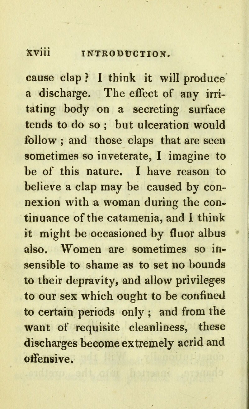 cause clap ? I think it will produce a discharge. The effect of any irri- tating body on a secreting surface tends to do so ; but ulceration would follow ; and those claps that are seen sometimes so inveterate, I imagine to be of this nature. I have reason to believe a clap may be caused by con- nexion with a woman during the con- tinuance of the catamenia, and I think it might be occasioned by fluor albus also. Women are sometimes so in- sensible to shame as to set no bounds to their depravity, and allow privileges to our sex which ought to be confined to certain periods only ; and from the want of requisite cleanliness, these discharges become extremely acrid and offensive.