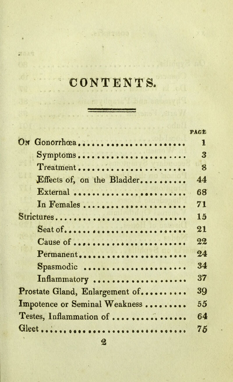 CONTENTS. PAGE Ok Gonorrhoea,,.* 1 Symptoms , 3 Treatment ♦. 8 Effects of, on the Bladder 44 External 68 In Females 71 Strictures 15 Seatof e 21 Cause of * 22 Permanent • 24 Spasmodic 34 Inflammatory , 37 Prostate Gland, Enlargement of 39 Impotence or Seminal Weakness 55 Testes, Inflammation of 64 Gleet.,,,,,, 75 %
