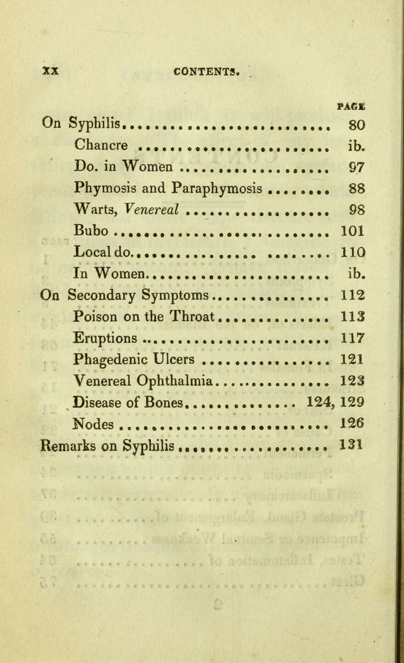 On Syphilis, , , 80 Chancre ib. Do. in Women 97 Phymosis and Paraphymosis 88 Warts, Venereal 98 Bubo 101 Local do 110 In Women , ib. On Secondary Symptoms 112 Poison on the Throat, 113 Eruptions 117 Phagedenic Ulcers 121 Venereal Ophthalmia 123 Disease of Bones 124, 129 Nodes 126 Remarks on Syphilis , • • • 131