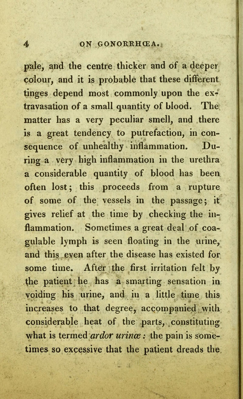 piale, and the centre thicker and of a deeper colour, and it is probable that these different tinges depend most commonly upon the ex- travasation of a small quantity of blood. The matter has a very peculiar smell, and there is a great tendency to putrefaction, in con- sequence of unhealthy inflammation. Du- ring a very high inflammation in the urethra a considerable quantity of blood has been often lost; this proceeds from a rupture of some of the vessels in the passage; it gives relief at the time by checking the in- flammation. Sometimes a great deal of coa- gulable lymph is seen floating in the urine, and this even after the disease has existed for some time. Aft^r the first irritation felt by ^he patient he has a- sma.rting sensation in voiding his urine, and in a little time this increases to that degree, accompanied with considerable heat of the parts, constituting what is termed «rcfor urince: the pain is some- times so excessive that the patient dreads the