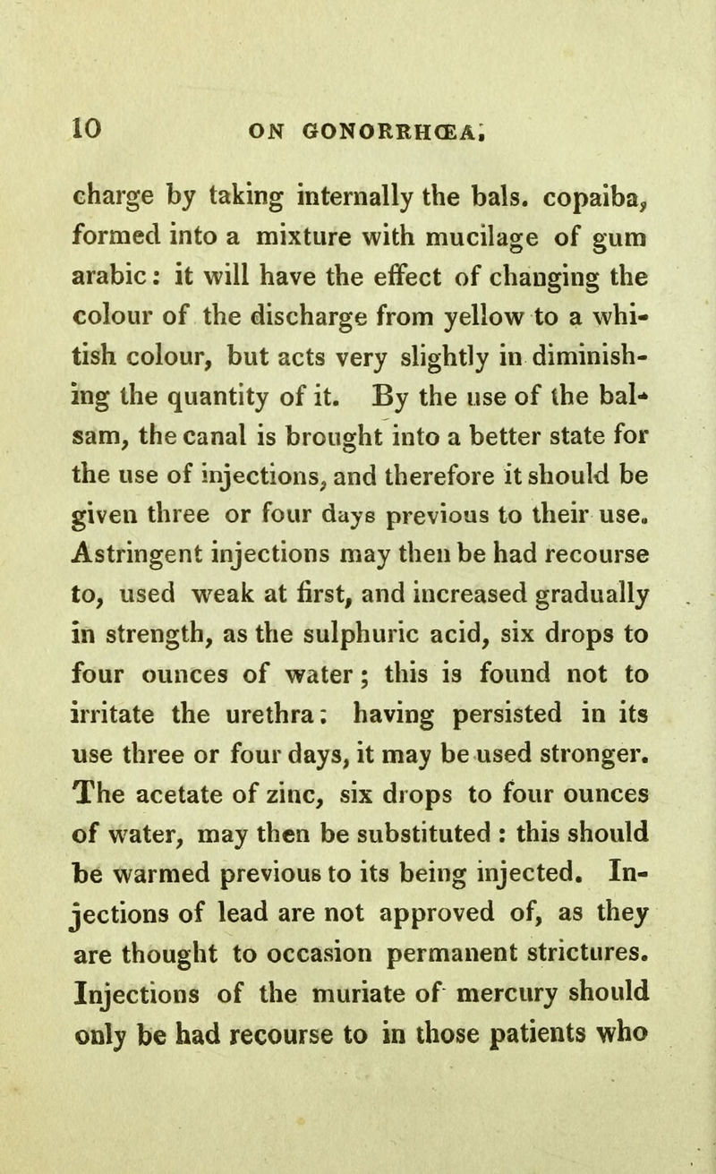 charge by taking internally the bals. copaiba, formed into a mixture with mucilage of gum arabic: it will have the effect of changing the colour of the discharge from yellow to a whi- tish colour, but acts very slightly in diminish- ing the quantity of it. By the use of the bal* sam, the canal is brought into a better state for the use of injections, and therefore it should be given three or four days previous to their use. Astringent injections may then be had recourse to, used weak at first, and increased gradually in strength, as the sulphuric acid, six drops to four ounces of water; this is found not to irritate the urethra; having persisted in its use three or four days, it may be used stronger. The acetate of zinc, six drops to four ounces of water, may then be substituted : this should be warmed previous to its being injected. In- jections of lead are not approved of, as they are thought to occasion permanent strictures. Injections of the muriate of mercury should only be had recourse to in those patients who