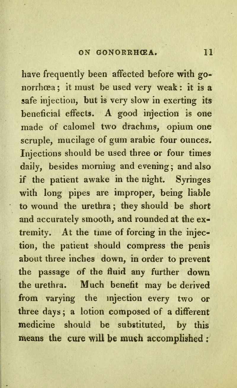 have frequently been affected before with go- norrhoea ; it must be used very weak: it is a safe injection, but is very slow in exerting its beneficial effects. A good injection is one made of calomel two drachms, opium one scruple, mucilage of gum arabic four ounces. Injections should be used three or four times daily, besides morning and evening; and also if the patient awake in the night. Syringes with long pipes are improper, being liable to wound the urethra; they should be short and accurately smooth, and rounded at the ex- tremity. At the tniie of forcing in the injec- tion, the patient should compress the penis about three inches down, in order to prevent the passage of the fluid any further down the urethra. Much benefit may be derived from varying the mjection every two or three dsiys; a lotion composed of a different medicine should be substituted, by this means the cure will be much accomplished ;