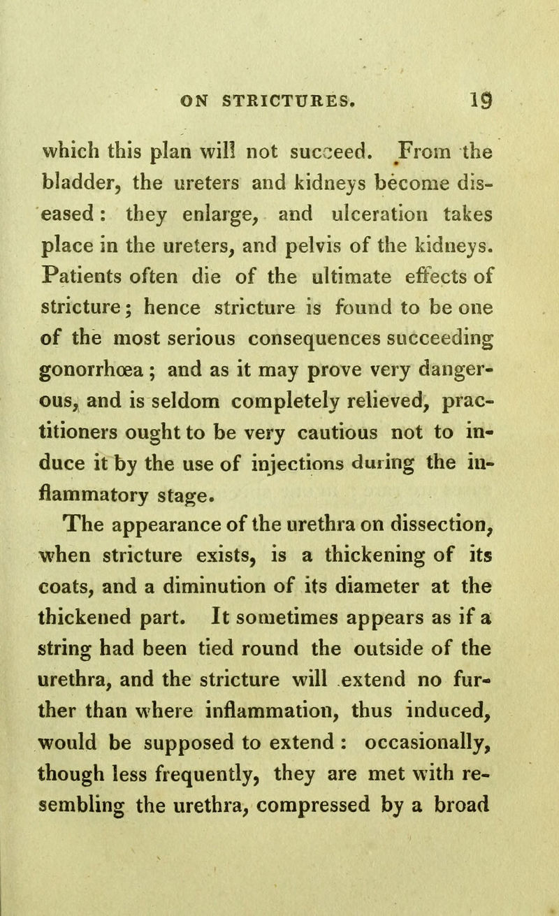 which this plan will not succeed. From the bladder, the ureters and kidneys become dis- eased : they enlarge, and ulceration takes place in the ureters, and pelvis of the kidneys. Patients often die of the ultimate effects of stricture; hence stricture is found to be one of the most serious consequences succeeding gonorrhoea; and as it may prove very danger- ous, and is seldom completely relieved, prac- titioners ought to be very cautious not to in- duce it by the use of injections during the in- flammatory stage. The appearance of the urethra on dissection, when stricture exists, is a thickening of its coats, and a diminution of its diameter at the thickened part. It sometimes appears as if a string had been tied round the outside of the urethra, and the stricture will extend no fur- ther than where inflammation, thus induced, would be supposed to extend : occasionally, though less frequently, they are met with re- sembling the urethra, compressed by a broad