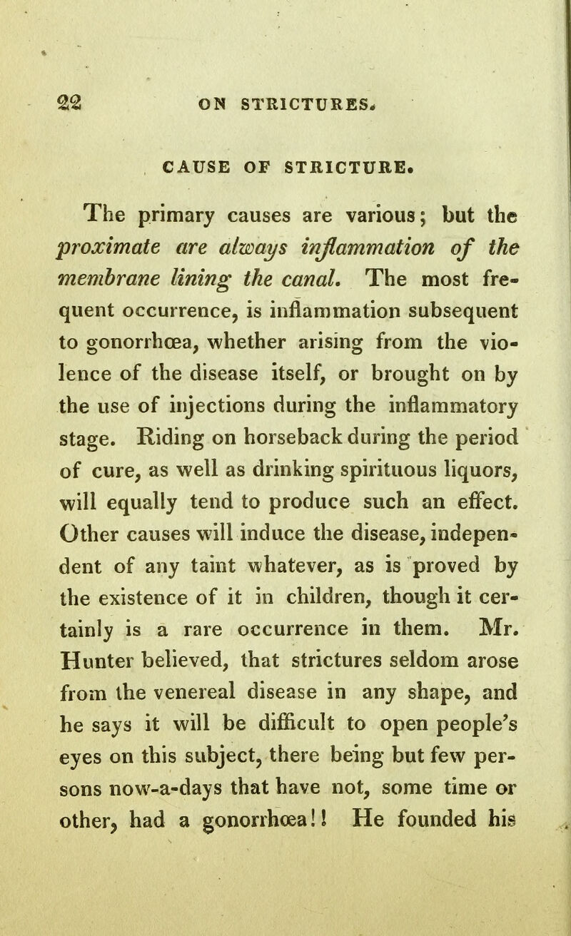 CAUSE OF STRICTURE. The primary causes are various; but the proximate are always injlammation of the memhrane lining the canal. The most fre- quent occurrence, is inflammation subsequent to gonorrhcea, whether arising from the vio- lence of the disease itself, or brought on by the use of injections during the inflammatory stage. Riding on horseback during the period of cure, as well as drinking spirituous liquors, will equally tend to produce such an efl'ect. Other causes will induce the disease, indepen- dent of any taint whatever, as is proved by the existence of it in children, though it cer- tainly is a rare occurrence in them. Mr. Hunter believed, that strictures seldom arose from the venereal disease in any shape, and he says it will be difiicult to open people's eyes on this subject, there being but few per- sons now-a-days that have not, some time or other, had a gonorrhoea!! He founded his