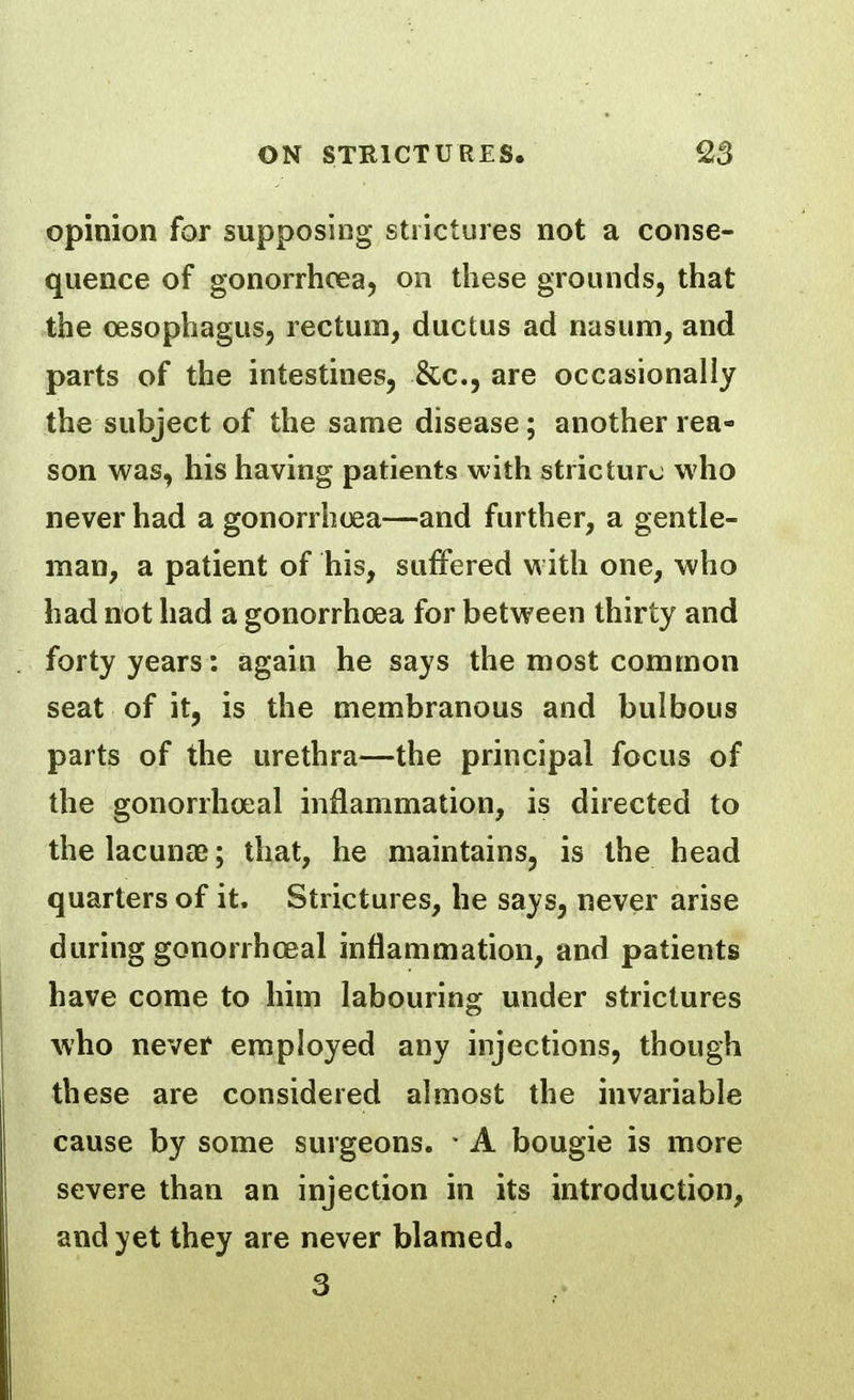 opinion for supposing strictures not a conse- quence of gonorrhoea, on these grounds, that the oesophagus, rectum, ductus ad nasum, and parts of the intestines, &c., are occasionally the subject of the same disease ; another rea- son was, his having patients with stricture who never had a gonorrhoea—and further, a gentle- man, a patient of his, suffered with one, who had not had a gonorrhoea for between thirty and forty years: again he says the most common seat of it, is the membranous and bulbous parts of the urethra—the principal focus of the gonorrhoeal inflammation, is directed to the lacunae; that, he maintains, is the head quarters of it. Strictures, he says, never arise during gonorrhoeal inflammation, and patients have come to him labouring under strictures who never employed any injections, though these are considered almost the invariable cause by some surgeons. - A bougie is more severe than an injection in its introduction, and yet they are never blamed. 3