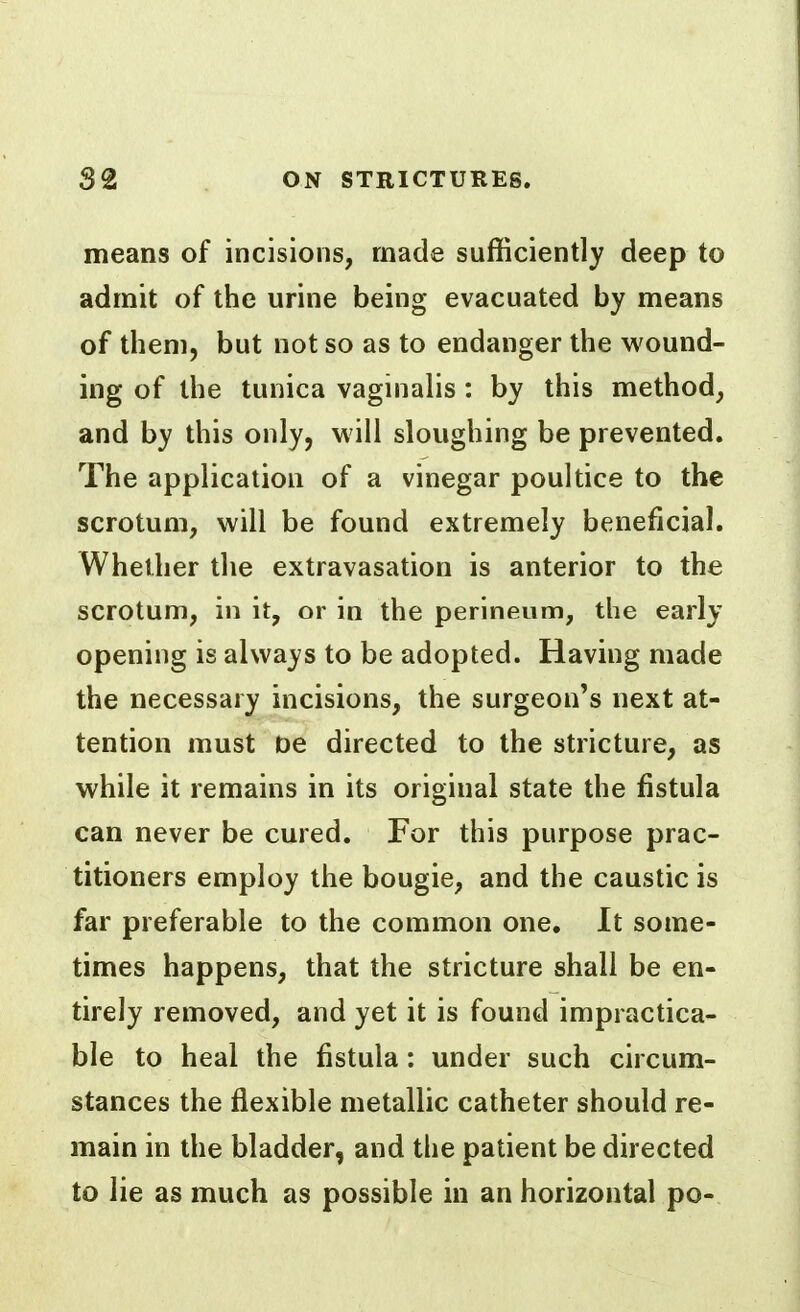 means of incisions, made sufficiently deep to admit of the urine being evacuated by means of them, but not so as to endanger the wound- ing of the tunica vaginalis : by this method, and by this only, will sloughing be prevented. The application of a vinegar poultice to the scrotum, will be found extremely beneficial. Whether the extravasation is anterior to the scrotum, in it, or in the perineum, the early opening is always to be adopted. Having made the necessary incisions, the surgeon's next at- tention must De directed to the stricture, as while it remains in its original state the fistula can never be cured. For this purpose prac- titioners employ the bougie, and the caustic is far preferable to the common one. It some- times happens, that the stricture shall be en- tirely removed, and yet it is found impractica- ble to heal the fistula: under such circum- stances the flexible metallic catheter should re- main in the bladder, and the patient be directed to lie as much as possible in an horizontal po-