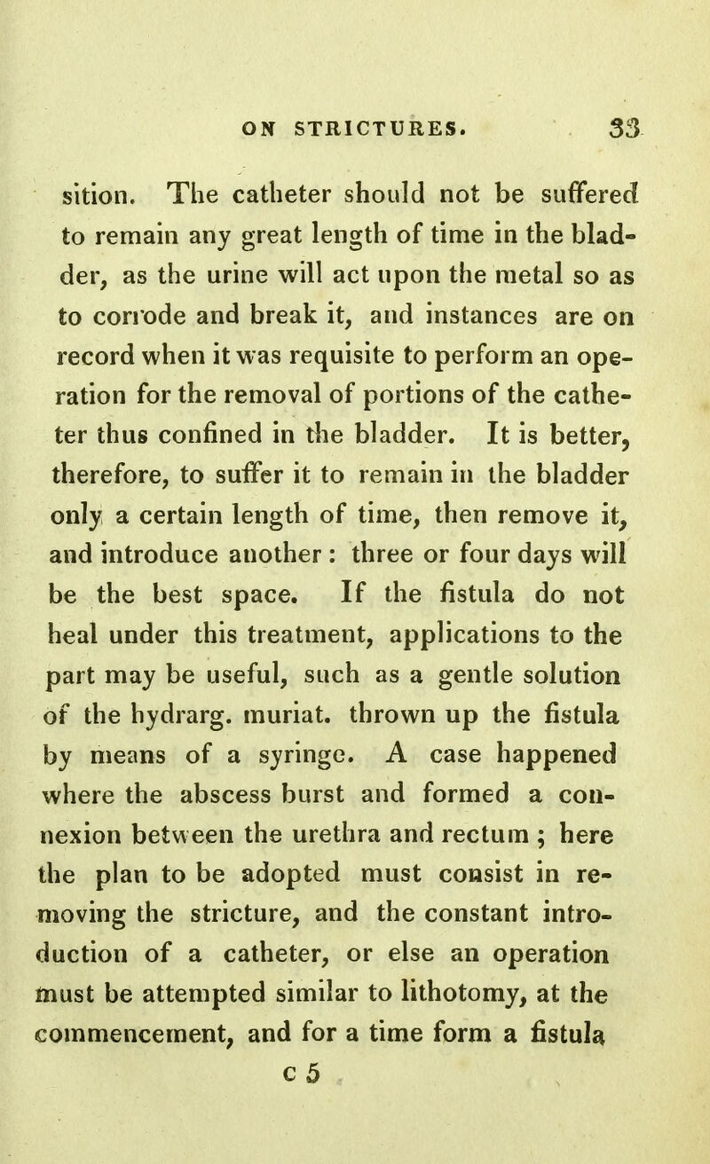 sition. The catheter should not be suffered to remam any great length of time in the blad- der, as the urine will act upon the metal so as to corrode and break it, and instances are on record when it was requisite to perform an ope- ration for the removal of portions of the cathe- ter thus confined in the bladder. It is better, therefore, to suffer it to remain in the bladder only a certain length of time, then remove it, and introduce another : three or four days will be the best space. If the fistula do not heal under this treatment, applications to the part may be useful, such as a gentle solution of the hydrarg. muriat. thrown up the fistula by means of a syringe. A case happened where the abscess burst and formed a con- nexion between the urethra and rectum ; here the plan to be adopted must consist in re- moving the stricture, and the constant intro- duction of a catheter, or else an operation must be attempted similar to lithotomy, at the commencement, and for a time form a fistula c5