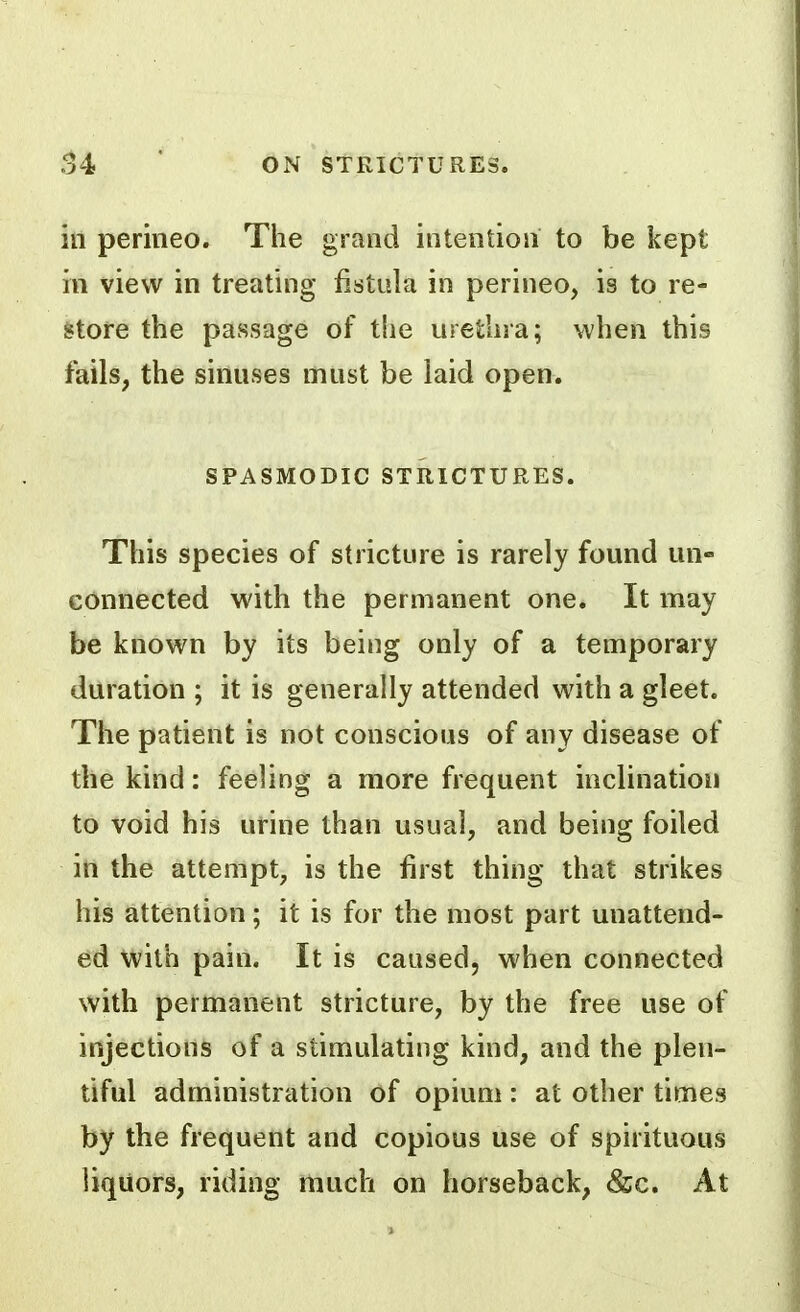 in perineo. The grand intention to be kept in view in treating fistula in perineo, is to re- store the passage of the urethra; when this fails, the sinuses must be laid open. SPASMODIC STRICTURES. This species of stricture is rarely found un- connected with the permanent one. It may be known by its being only of a temporary duration ; it is generally attended with a gleet. The patient is not conscious of any disease of the kind: feeling a more frequent inclination to void his urine than usual, and being foiled in the attempt, is the first thing that strikes his attention; it is for the most part unattend- ed with pain. It is caused, when connected with permanent stricture, by the free use of injections of a stimulating kind, and the plen- tiful administration of opium : at other times by the frequent and copious use of spirituous liquors, riding much on horseback, &c. At