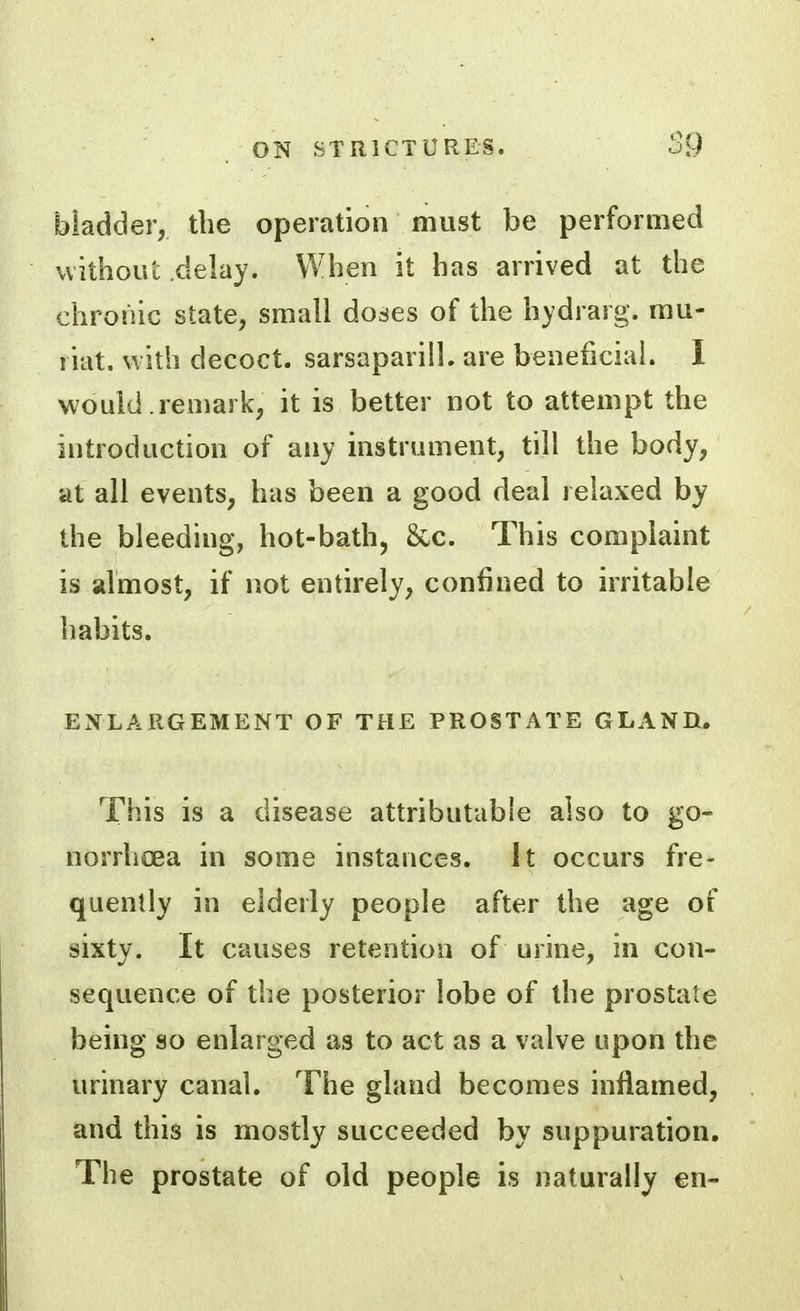 bladder, the operation must be performed without delay. When it has arrived at the chronic state, small doses of the hydrarg. mu- liat. with decoct, sarsapariil. are beneficial. I would .remark, it is better not to attempt the introduction of any instrument, till the body, at all events, has been a good deal relaxed by the bleeding, hot-bath, Sec. This complaint is almost, if not entirely, confined to irritable habits. ENLARGEMENT OF THE PROSTATE GLAND, This is a disease attributable also to go- norrhoea in some instances. It occurs fre- quently in elderly people after the age of sixty. It causes retention of urine, in con- sequence of the posterior lobe of the prostate being so enlarged as to act as a valve upon the urinary canal. The gland becomes inflamed, and this is mostly succeeded by suppuration. The prostate of old people is naturally en-