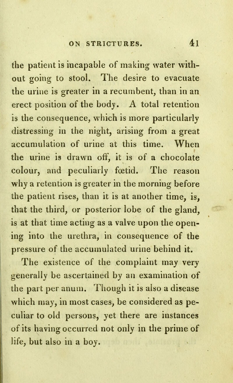 the patient is incapable of making water with- out going to stool. The desire to evacuate the urine is greater in a recumbent, than in an erect position of the bod}?. A total retention is the consequence, which is more particularly distressing in the night, arising from a great accumulation of urine at this time. When the urine is drawn off, it is of a chocolate colour, and peculiarly foetid. The reason why a retention is greater in the morning before the patient rises, than it is at another time, is, that the third, or posterior lobe of the gland, is at that time acting as a valve upon the open- ing into the urethra, in consequence of the pressure of the accumulated urine behind it. The existence of the complaint may very generally be ascertained by an examination of the part per anum. Though it is also a disease which may, in most cases, be considered as pe- culiar to old persons, yet there are instances of its having occurred not only in the prime of life, but also in a boy.