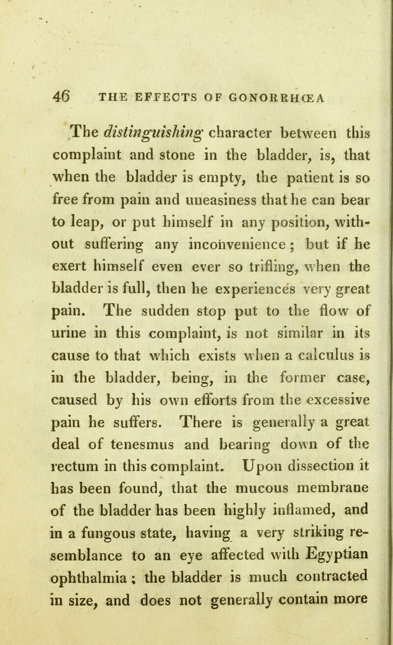 The distingmshiiig character between this complamt and stone in the bladder, is, that when the bladder is empty, the patient is so free from pain and uneasiness that he can bear to leap, or put himself in any position, with- out suffering any inconvenience ; but if he exert himself even ever so trifling, when the bladder is full, then he experiences very great pain. The sudden stop put to the flow of urine in this complaint, is not similar in its cause to that which exists when a calculus is in the bladder, being, in the former case, caused by his own efforts from the excessive pain he suffers. There is generally a great deal of tenesmus and bearing down of the rectum in this complaint. Upon dissection it has been found, that the mucous membrane of the bladder has been highly inflamed, and in a fungous state, having a very striking re- semblance to an eye affected with Egyptian ophthalmia; the bladder is much contracted in size, and does not generally contain more