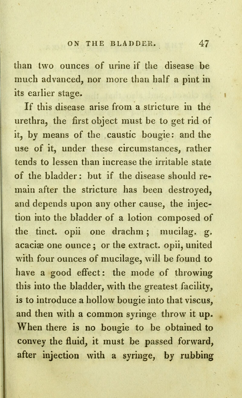 than two ounces of urine if the disease be much advanced, nor more than half a pint in its earlier stage. If this disease arise from a stricture in the urethra, the first object must be to get rid of it, by means of the caustic bougie: and the use of it, under these circumstances, rather tends to lessen than increase the irritable state of the bladder: but if the disease should re- main after the stricture has been destroyed, and depends upon any other cause, the injec- tion into the bladder of a lotion composed of the tinct. opii one drachm; mucilag. g. acaciae one ounce; or the extract, opii, united with four ounces of mucilage, will be found to have a good effect: the mode of throwing this into the bladder, with the greatest facility, is to introduce a hollow bougie into that viscus, and then with a common syringe throw it up. When there is no bougie to be obtained to convey the fluid, it must be passed forward, after injection with a syringe, by rubbing