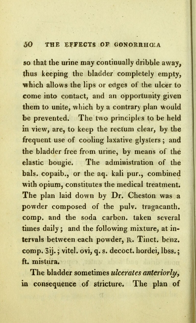 SO that the urine may continually dribble away, thus keeping the bladder completely empty, which allows the lips or edges of the ulcer to come into contact, and an opportunity given them to unite, which by a contrary plan would be prevented. The two principles to be held in view, are, to keep the rectum clear, by the frequent use of cooling laxative glysters ; and the bladder free from urine, by means of the elastic bougie. The administration of the bals. copaib., or the aq. kali pur., combined with opium, constitutes the medical treatment. The plan laid down by Dr. Cheston was a powder composed of the pulv. tragacanth. comp. and the soda carbon, taken several times daily; and the following mixture, at in- tervals between each powder, R. Tinct. benz. comp. 3ij.; vitel. ovi, q. s. decoct, hordei, Ibss.; ft. mistura. The bladder sometimes ulcerates anteriorly/, in consequence of stricture. The plan of