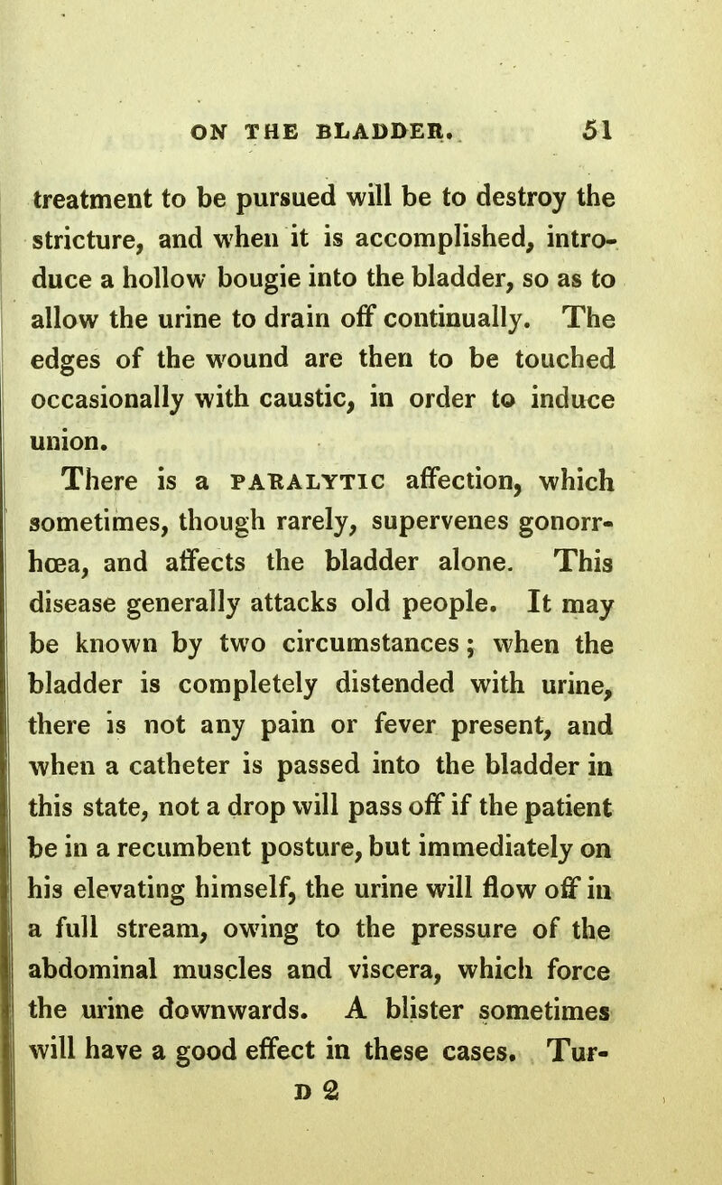 treatment to be pursued will be to destroy the stricture, and when it is accomplished, intro- duce a hollow bougie into the bladder, so as to allow the urine to drain off continually. The edges of the wound are then to be touched occasionally with caustic, in order to induce union. There is a pakalytic affection, which sometimes, though rarely, supervenes gonorr- hoea, and affects the bladder alone. This disease generally attacks old people. It may be known by two circumstances; when the bladder is completely distended with urine, there is not any pain or fever present, and when a catheter is passed into the bladder in this state, not a drop will pass off if the patient be in a recumbent posture, but immediately on his elevating himself, the urine will flow off in a full stream, owing to the pressure of the abdominal muscles and viscera, which force the urine downwards. A blister sometimes will have a good effect in these cases. Tur-