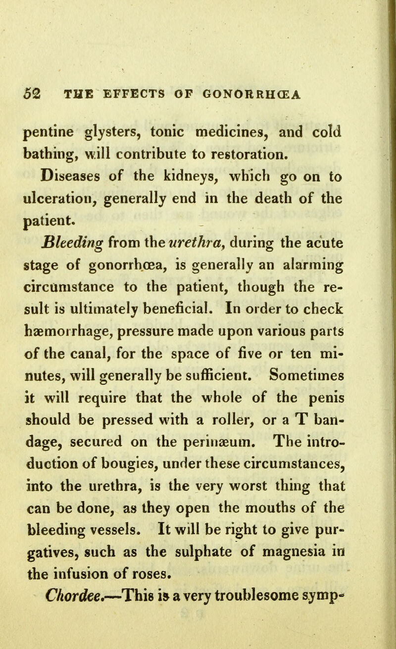 pentine glysters, tonic medicines, and cold bathing, will contribute to restoration. Diseases of the kidneys, which go on to ulceration, generally end in the death of the patient. Bleeding from the urethra, during the acute stage of gonorrhoea, is generally an alarming circumstance to the patient, though the re- sult is ultimately beneficial. In order to check haemorrhage, pressure made upon various parts of the canal, for the space of five or ten mi- nutes, will generally be sufficient. Sometimes it will require that the whole of the penis should be pressed with a roller, or a T ban- dage, secured on the perinaeum. The intro- duction of bougies, under these circumstances, into the urethra, is the very worst thing that can be done, as they open the mouths of the bleeding vessels. It will be right to give pur- gatives, such as the sulphate of magnesia in the infusion of roses. Chordee,—This is a very troublesome symp-