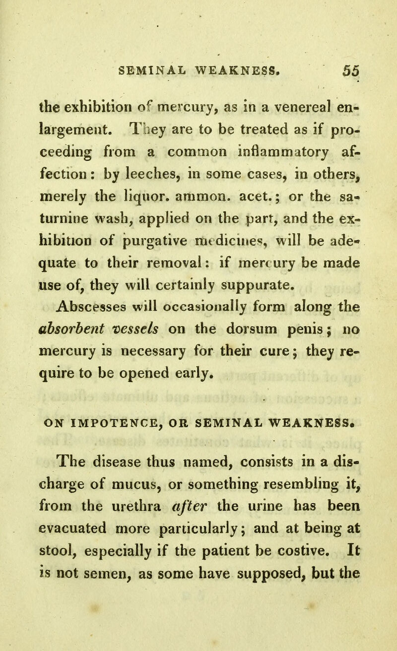 the exhibition of mercury, as in a venereal en- largement. They are to be treated as if pro- ceeding from a common inflammatory af- fection : by leeches, in some cases, in others, merely the liquor, ammon. acet.; or the sa- turnine wash, applied on the part, and the ex- hibition of purgative mtdicuies, will be ade- quate to their removal: if mert ury be made use of, they will certainly suppurate. Abscesses will occasionally form along the absorbent vessels on the dorsum penis; no mercury is necessary for their cure; they re- quire to be opened early, ON IMPOTENCE, OR SEMINAL WEAKNESS, The disease thus named, consists in a dis- charge of mucus, or something resembling it, from the urethra after the urine has been evacuated more particularly; and at being at stool, especially if the patient be costive. It is not semen, as some have supposed, but the