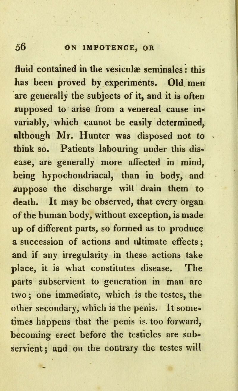 fluid contained in the vesiculae seminales: this has been proved by experiments. Old men are generally the subjects of it, and it is often supposed to arise from a venereal cause in- variably, which cannot be easily determined, filthough Mr. Hunter was disposed not to think so. Patients labouring under this dis- ease, are generally more affected in mind, being hypochondriacal, than in body, and suppose the discharge will drain them to death. It may be observed, that every organ of the human body, without exception, is made up of different parts, so formed as to produce a succession of actions and ultimate effects; and if any irregularity in these actions take place, it is what constitutes disease. The parts subservient to generation in man are two; one immediate, which is the testes, the other secondary, v\hich is the penis. It some- times happens that the penis is. too forward, becoming erect before the testicles are sub- servient ; and on the contrary the testes will