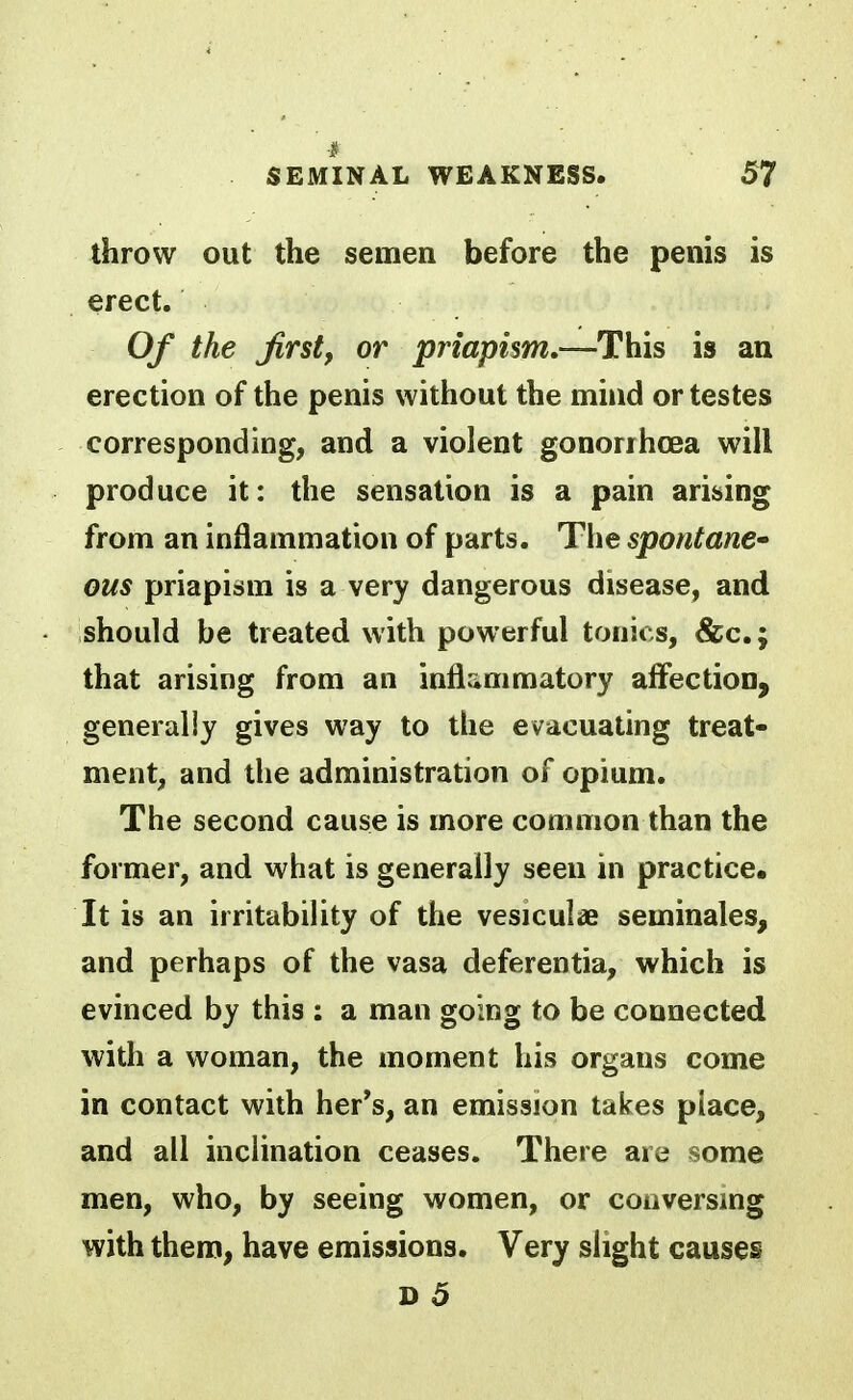 throw out the semen before the penis is erect. Of the first, or priapism,—This is an erection of the penis without the mind or testes corresponding, and a violent gonorrhoea will produce it: the sensation is a pain arising from an inflammation of parts. The spontane* ous priapism is a very dangerous disease, and should be treated with powerful tonics, &c.; that arising from an infliimmatory affection, generally gives way to the evacuating treat- ment, and the administration of opium. The second cause is more common than the former, and what is generally seen in practice. It is an irritability of the vesiculae seminales, and perhaps of the vasa deferentia, which is evinced by this : a man going to be connected with a woman, the moment his organs come in contact with her's, an emission takes place, and all inclination ceases. There are some men, who, by seeing women, or conversmg with thera, have emissions. Very slight causes