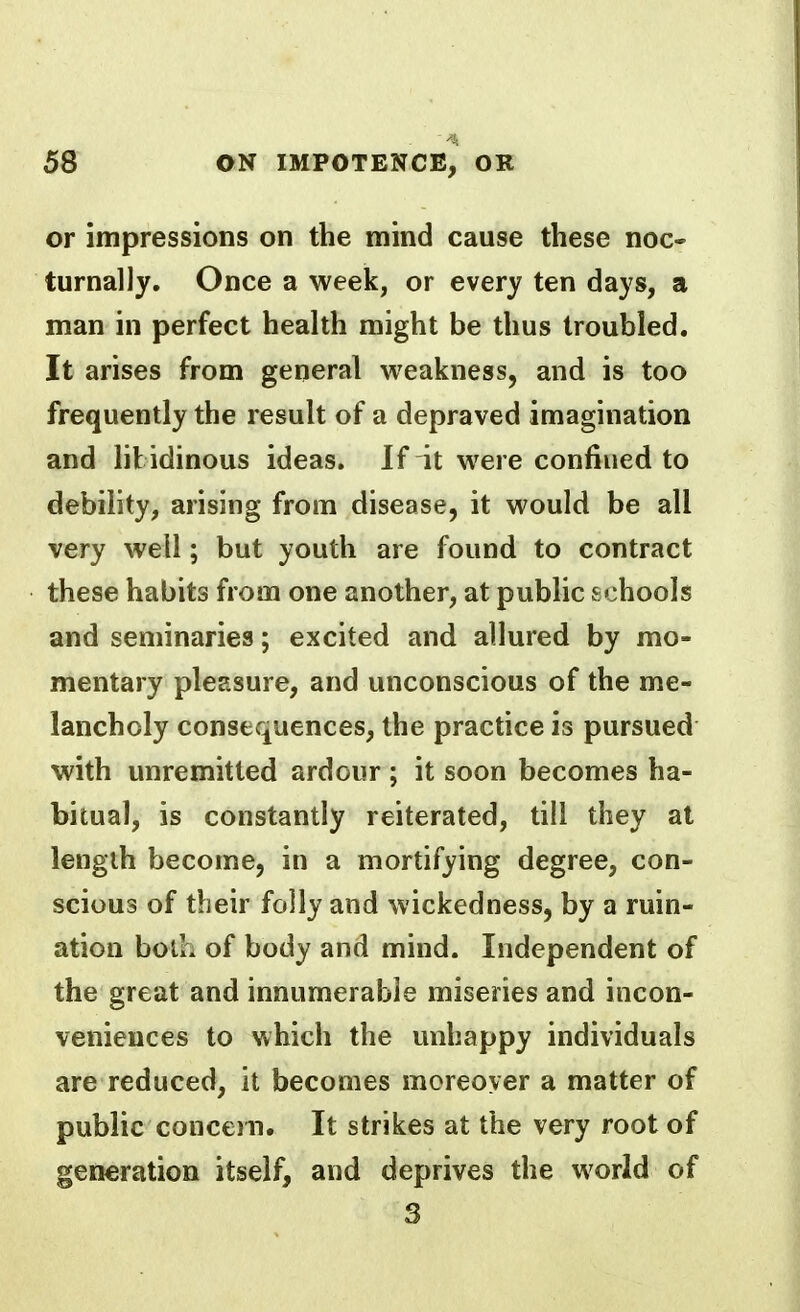 or impressions on the mind cause these noc- turnally. Once a week, or every ten days, a man in perfect health might be thus troubled. It arises from general weakness, and is too frequently the result of a depraved imagination and libidinous ideas. If it were confined to debility, arising from disease, it would be all very well; but youth are found to contract these habits from one another, at public schools and seminaries; excited and allured by mo» mentary pleasure, and unconscious of the me- lancholy consequences, the practice is pursued with unremitted ardour; it soon becomes ha- bitual, is constantly reiterated, till they at length become, in a mortifying degree, con- scious of their folly and wickedness, by a ruin- ation both of body and mind. Independent of the great and innumerable miseries and incon- veniences to which the unhappy individuals are reduced, it becomes moreover a matter of public concern. It strikes at the very root of generation itself, and deprives the world of 3