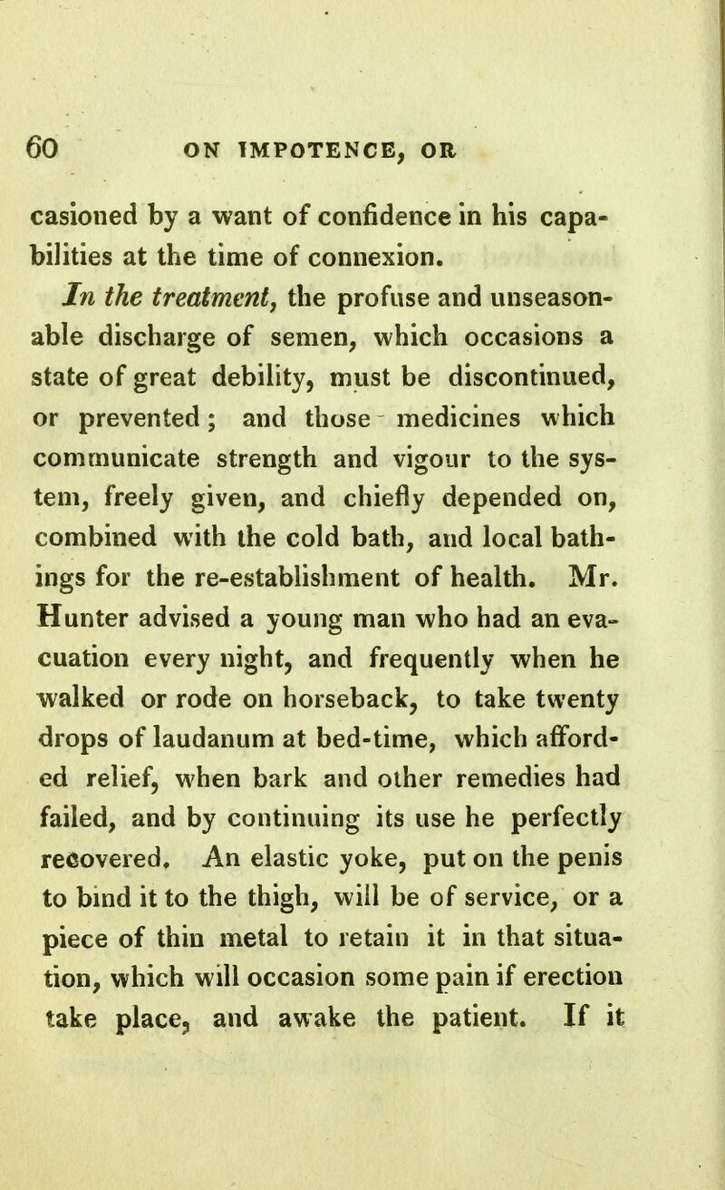 casioned by a want of confidence in his capa- bilities at the time of connexion. In the freatmentj the profuse and unseason- able discharge of semen, which occasions a state of great debility, must be discontinued, or prevented; and those medicines which communicate strength and vigour to the sys- tem, freely given, and chiefly depended on, combined with the cold bath, and local bath- ings for the re-estabhshment of health. Mr. Hunter advised a young man who had an eva- cuation every night, and frequently when he walked or rode on horseback, to take twenty drops of laudanum at bed-time, which afford- ed relief, when bark and other remedies had failed, and by continuing its use he perfectly recovered. An elastic yoke, put on the penis to bind it to the thigh, will be of service, or a piece of thin metal to retain it in that situa- tion, which will occasion some pain if erection take place, and awake the patient. If it